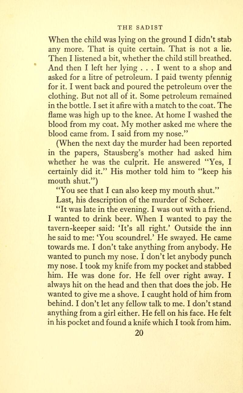 When the child was lying on the ground I didn't stab any more. That is quite certain. That is not a lie. Then I listened a bit, whether the child still breathed. And then I left her lying ... I went to a shop and asked for a litre of petroleum. I paid twenty pfennig for it. I went back and poured the petroleum over the clothing. But not all of it. Some petroleum remained in the bottle. I set it afire with a match to the coat. The flame was high up to the knee. At home I washed the blood from my coat. My mother asked me where the blood came from. I said from my nose. (When the next day the murder had been reported in the papers, Stausberg's mother had asked him whether he was the culprit. He answered Yes, I certainly did it. His mother told him to keep his mouth shut.) You see that I can also keep my mouth shut. Last, his description of the murder of Scheer. It was late in the evening. I was out with a friend. I wanted to drink beer. When I wanted to pay the tavern-keeper said: 'It's all right.' Outside the inn he said to me: 'You scoundrel/ He swayed. He came towards me. I don't take anything from anybody. He wanted to punch my nose. I don't let anybody punch my nose. I took my knife from my pocket and stabbed him. He was done for. He fell over right away. I always hit on the head and then that does the job. He wanted to give me a shove. I caught hold of him from behind. I don't let any fellow talk to me. I don't stand anything from a girl either. He fell on his face. He felt in his pocket and found a knife which I took from him.