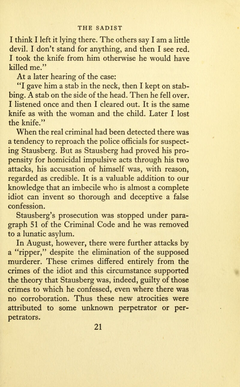 I think I left it lying there. The others say I am a little devil. I don't stand for anything, and then I see red. I took the knife from him otherwise he would have killed me. At a later hearing of the case: I gave him a stab in the neck, then I kept on stab- bing. A stab on the side of the head. Then he fell over. I listened once and then I cleared out. It is the same knife as with the woman and the child. Later I lost the knife.'' When the real criminal had been detected there was a tendency to reproach the police officials for suspect- ing Stausberg. But as Stausberg had proved his pro- pensity for homicidal impulsive acts through his two attacks, his accusation of himself was, with reason, regarded as credible. It is a valuable addition to our knowledge that an imbecile who is almost a complete idiot can invent so thorough and deceptive a false confession. Stausberg's prosecution was stopped under para- graph 51 of the Criminal Code and he was removed to a lunatic asylum. In August, however, there were further attacks by a *'ripper, despite the elimination of the supposed murderer. These crimes differed entirely from the crimes of the idiot and this circumstance supported the theory that Stausberg was, indeed, guilty of those crimes to which he confessed, even where there was no corroboration. Thus these new atrocities were attributed to some unknown perpetrator or per- petrators.