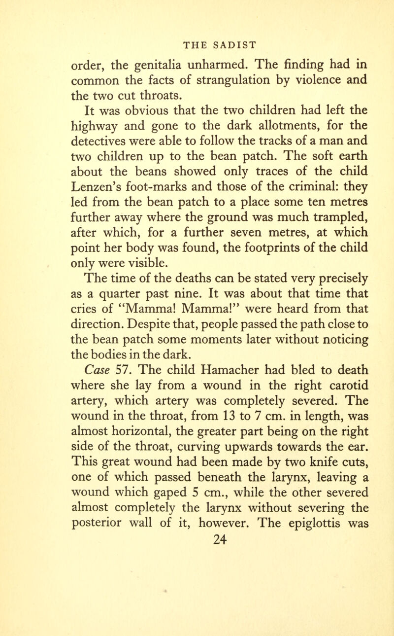 order, the genitalia unharmed. The finding had in common the facts of strangulation by violence and the two cut throats. It was obvious that the two children had left the highway and gone to the dark allotments, for the detectives were able to follow the tracks of a man and two children up to the bean patch. The soft earth about the beans showed only traces of the child Lenzen's foot-marks and those of the criminal: they led from the bean patch to a place some ten metres further away where the ground was much trampled, after which, for a further seven metres, at which point her body was found, the footprints of the child only were visible. The time of the deaths can be stated very precisely as a quarter past nine. It was about that time that cries of Mamma! Mamma! were heard from that direction. Despite that, people passed the path close to the bean patch some moments later without noticing the bodies in the dark. Case 57. The child Hamacher had bled to death where she lay from a wound in the right carotid artery, which artery was completely severed. The wound in the throat, from 13 to 7 cm. in length, was almost horizontal, the greater part being on the right side of the throat, curving upwards towards the ear. This great wound had been made by two knife cuts, one of which passed beneath the larynx, leaving a wound which gaped 5 cm., while the other severed almost completely the larynx without severing the posterior wall of it, however. The epiglottis was