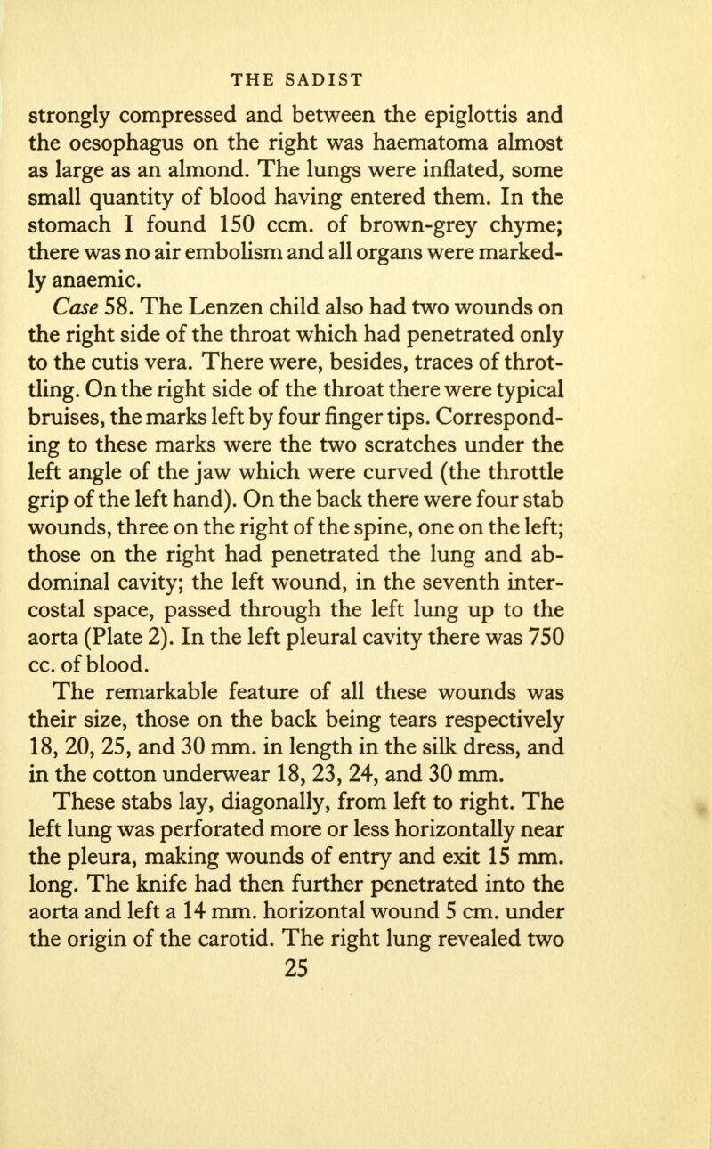 strongly compressed and between the epiglottis and the oesophagus on the right was haematoma almost as large as an almond. The lungs were inflated, some small quantity of blood having entered them. In the stomach I found 150 ccm. of brown-grey chyme; there was no air embolism and all organs were marked- ly anaemic. Case 58. The Lenzen child also had two wounds on the right side of the throat which had penetrated only to the cutis vera. There were, besides, traces of throt- tling. On the right side of the throat there were typical bruises, the marks left by four finger tips. Correspond- ing to these marks were the two scratches under the left angle of the jaw which were curved (the throttle grip of the left hand). On the back there were four stab wounds, three on the right of the spine, one on the left; those on the right had penetrated the lung and ab- dominal cavity; the left wound, in the seventh inter- costal space, passed through the left lung up to the aorta (Plate 2). In the left pleural cavity there was 750 cc. of blood. The remarkable feature of all these wounds was their size, those on the back being tears respectively 18, 20, 25, and 30 mm. in length in the silk dress, and in the cotton underwear 18, 23, 24, and 30 mm. These stabs lay, diagonally, from left to right. The left lung was perforated more or less horizontally near the pleura, making wounds of entry and exit 15 mm. long. The knife had then further penetrated into the aorta and left a 14 mm. horizontal wound 5 cm. under the origin of the carotid. The right lung revealed two