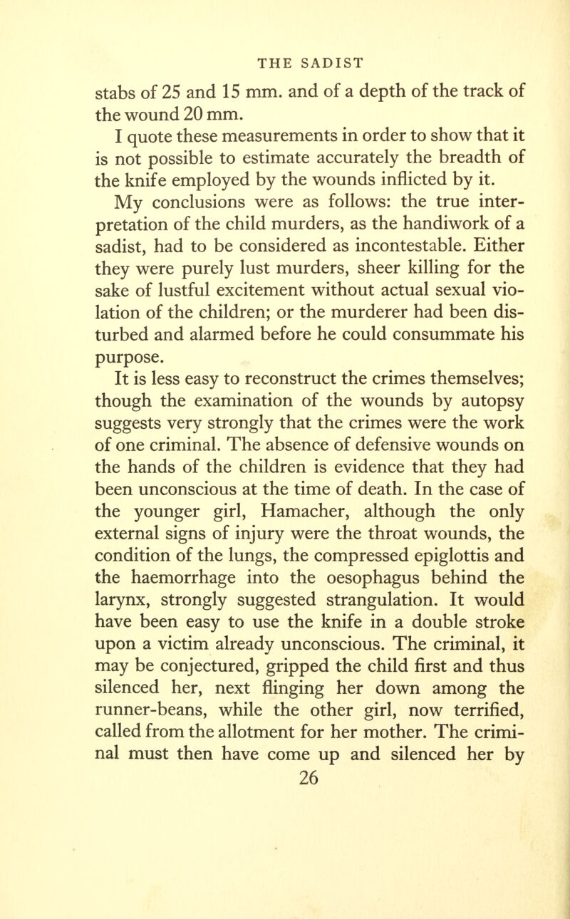 stabs of 25 and 15 mm. and of a depth of the track of the wound 20 mm. I quote these measurements in order to show that it is not possible to estimate accurately the breadth of the knife employed by the wounds inflicted by it. My conclusions were as follows: the true inter- pretation of the child murders, as the handiwork of a sadist, had to be considered as incontestable. Either they were purely lust murders, sheer killing for the sake of lustful excitement without actual sexual vio- lation of the children; or the murderer had been dis- turbed and alarmed before he could consummate his purpose. It is less easy to reconstruct the crimes themselves; though the examination of the wounds by autopsy suggests very strongly that the crimes were the work of one criminal. The absence of defensive wounds on the hands of the children is evidence that they had been unconscious at the time of death. In the case of the younger girl, Hamacher, although the only external signs of injury were the throat wounds, the condition of the lungs, the compressed epiglottis and the haemorrhage into the oesophagus behind the larynx, strongly suggested strangulation. It would have been easy to use the knife in a double stroke upon a victim already unconscious. The criminal, it may be conjectured, gripped the child first and thus silenced her, next flinging her down among the runner-beans, while the other girl, now terrified, called from the allotment for her mother. The crimi- nal must then have come up and silenced her by