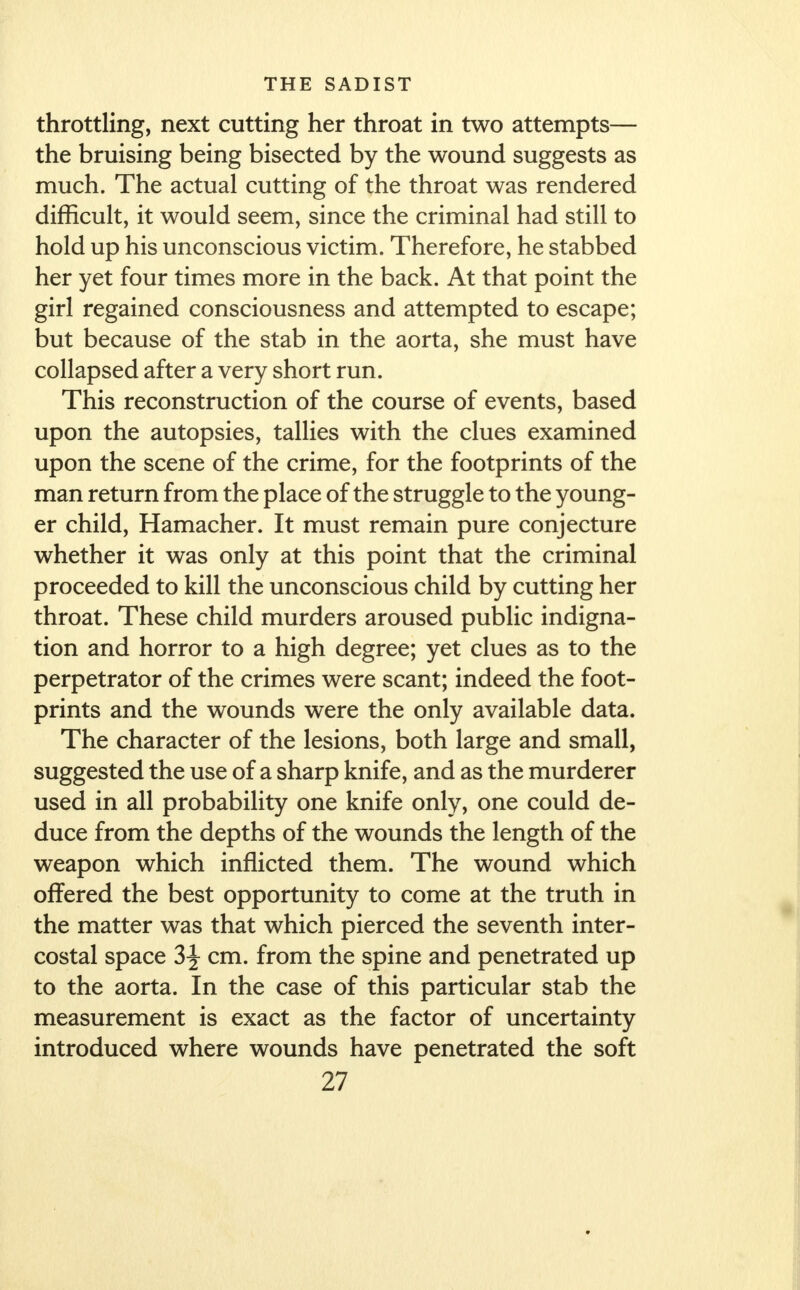 throttling, next cutting her throat in two attempts— the bruising being bisected by the wound suggests as much. The actual cutting of the throat was rendered difficult, it would seem, since the criminal had still to hold up his unconscious victim. Therefore, he stabbed her yet four times more in the back. At that point the girl regained consciousness and attempted to escape; but because of the stab in the aorta, she must have collapsed after a very short run. This reconstruction of the course of events, based upon the autopsies, tallies with the clues examined upon the scene of the crime, for the footprints of the man return from the place of the struggle to the young- er child, Hamacher. It must remain pure conjecture whether it was only at this point that the criminal proceeded to kill the unconscious child by cutting her throat. These child murders aroused public indigna- tion and horror to a high degree; yet clues as to the perpetrator of the crimes were scant; indeed the foot- prints and the wounds were the only available data. The character of the lesions, both large and small, suggested the use of a sharp knife, and as the murderer used in all probability one knife only, one could de- duce from the depths of the wounds the length of the weapon which inflicted them. The wound which offered the best opportunity to come at the truth in the matter was that which pierced the seventh inter- costal space 3\ cm. from the spine and penetrated up to the aorta. In the case of this particular stab the measurement is exact as the factor of uncertainty introduced where wounds have penetrated the soft