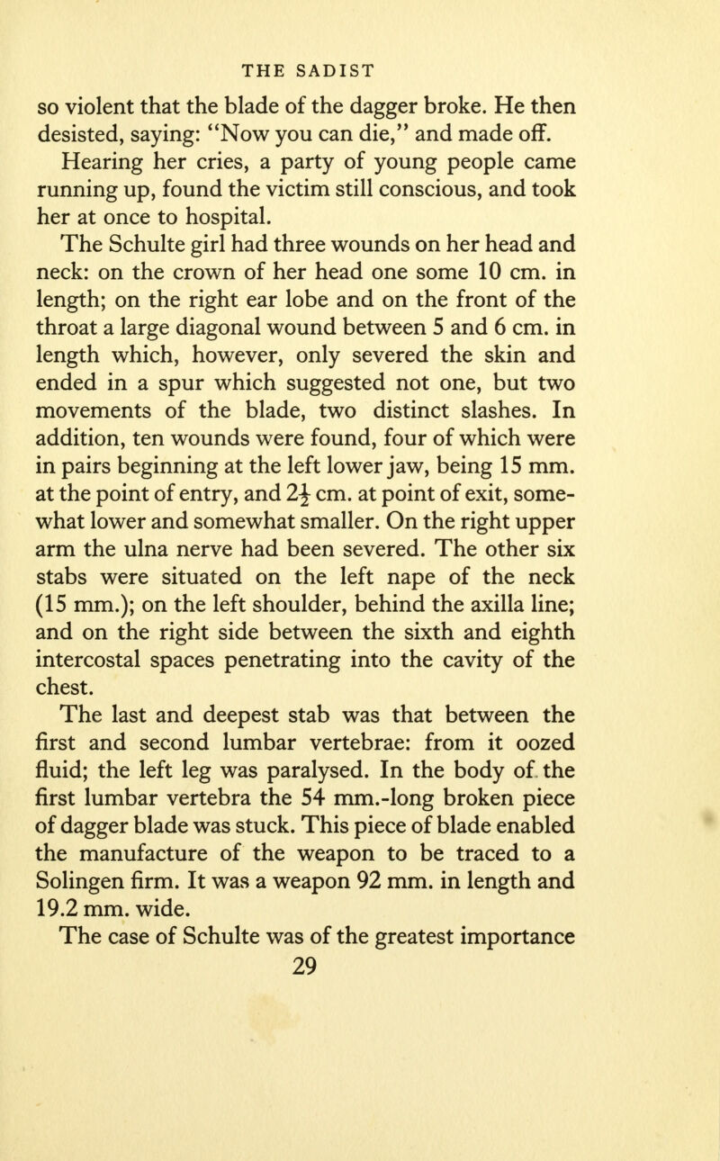 so violent that the blade of the dagger broke. He then desisted, saying: Now you can die, and made off. Hearing her cries, a party of young people came running up, found the victim still conscious, and took her at once to hospital. The Schulte girl had three wounds on her head and neck: on the crown of her head one some 10 cm. in length; on the right ear lobe and on the front of the throat a large diagonal wound between 5 and 6 cm. in length which, however, only severed the skin and ended in a spur which suggested not one, but two movements of the blade, two distinct slashes. In addition, ten wounds were found, four of which were in pairs beginning at the left lower jaw, being 15 mm. at the point of entry, and 2\ cm. at point of exit, some- what lower and somewhat smaller. On the right upper arm the ulna nerve had been severed. The other six stabs were situated on the left nape of the neck (15 mm.); on the left shoulder, behind the axilla line; and on the right side between the sixth and eighth intercostal spaces penetrating into the cavity of the chest. The last and deepest stab was that between the first and second lumbar vertebrae: from it oozed fluid; the left leg was paralysed. In the body of the first lumbar vertebra the 54 mm.-long broken piece of dagger blade was stuck. This piece of blade enabled the manufacture of the weapon to be traced to a Solingen firm. It was a weapon 92 mm. in length and 19.2 mm. wide. The case of Schulte was of the greatest importance
