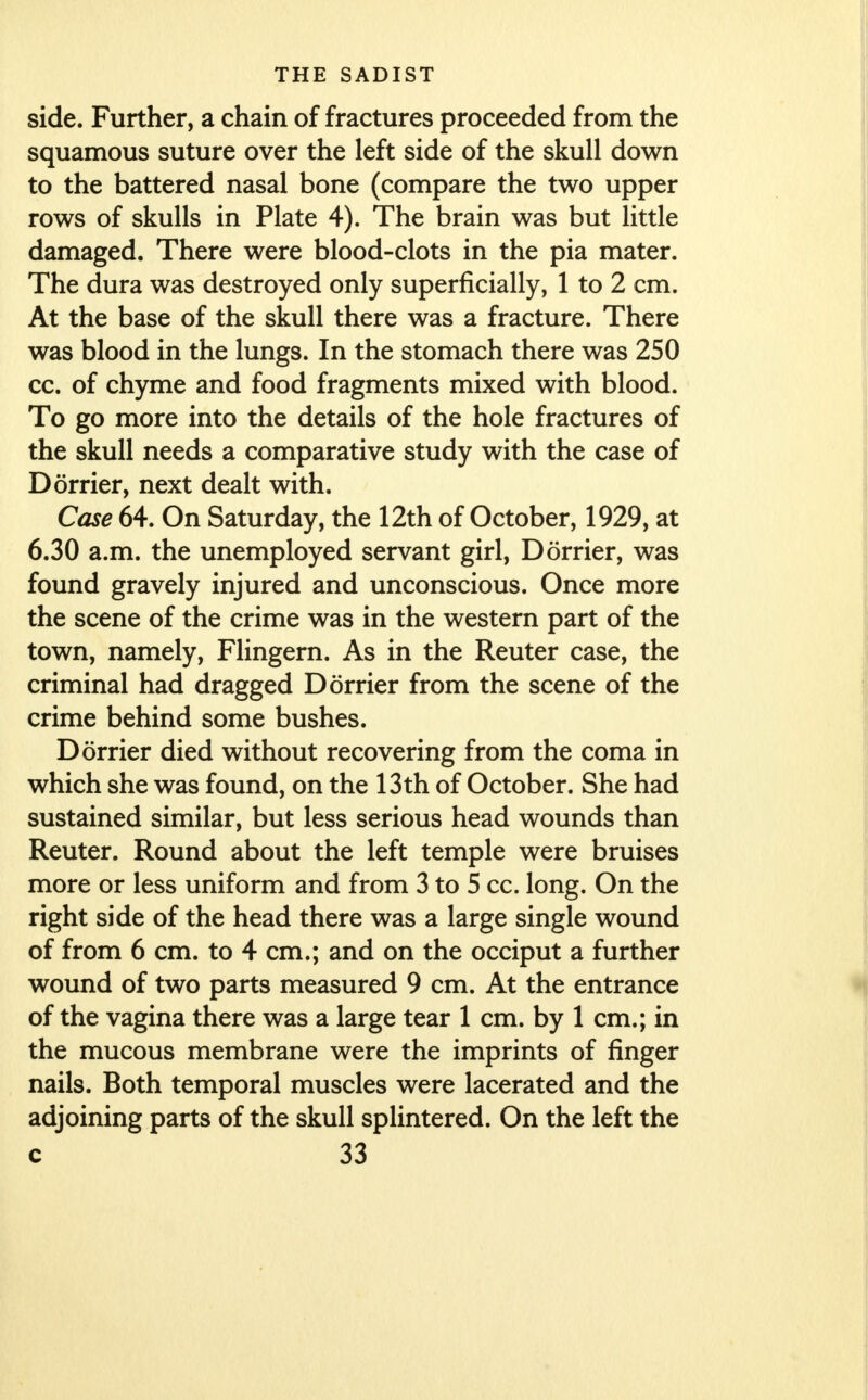 side. Further, a chain of fractures proceeded from the squamous suture over the left side of the skull down to the battered nasal bone (compare the two upper rows of skulls in Plate 4). The brain was but little damaged. There were blood-clots in the pia mater. The dura was destroyed only superficially, 1 to 2 cm. At the base of the skull there was a fracture. There was blood in the lungs. In the stomach there was 250 cc. of chyme and food fragments mixed with blood. To go more into the details of the hole fractures of the skull needs a comparative study with the case of Dorrier, next dealt with. Case 64. On Saturday, the 12th of October, 1929, at 6.30 a.m. the unemployed servant girl, Dorrier, was found gravely injured and unconscious. Once more the scene of the crime was in the western part of the town, namely, Flingern. As in the Reuter case, the criminal had dragged Dorrier from the scene of the crime behind some bushes. Dorrier died without recovering from the coma in which she was found, on the 13th of October. She had sustained similar, but less serious head wounds than Reuter. Round about the left temple were bruises more or less uniform and from 3 to 5 cc. long. On the right side of the head there was a large single wound of from 6 cm. to 4 cm.; and on the occiput a further wound of two parts measured 9 cm. At the entrance of the vagina there was a large tear 1 cm. by 1 cm.; in the mucous membrane were the imprints of finger nails. Both temporal muscles were lacerated and the adjoining parts of the skull splintered. On the left the
