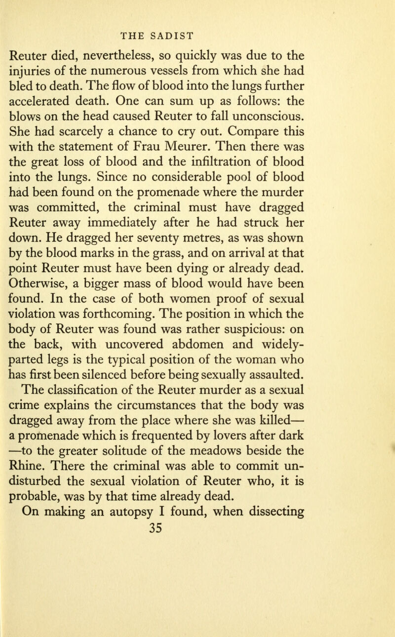 Reuter died, nevertheless, so quickly was due to the injuries of the numerous vessels from which she had bled to death. The flow of blood into the lungs further accelerated death. One can sum up as follows: the blows on the head caused Reuter to fall unconscious. She had scarcely a chance to cry out. Compare this with the statement of Frau Meurer. Then there was the great loss of blood and the infiltration of blood into the lungs. Since no considerable pool of blood had been found on the promenade where the murder was committed, the criminal must have dragged Reuter away immediately after he had struck her down. He dragged her seventy metres, as was shown by the blood marks in the grass, and on arrival at that point Reuter must have been dying or already dead. Otherwise, a bigger mass of blood would have been found. In the case of both women proof of sexual violation was forthcoming. The position in which the body of Reuter was found was rather suspicious: on the back, with uncovered abdomen and widely- parted legs is the typical position of the woman who has first been silenced before being sexually assaulted. The classification of the Reuter murder as a sexual crime explains the circumstances that the body was dragged away from the place where she was killed— a promenade which is frequented by lovers after dark —to the greater solitude of the meadows beside the Rhine. There the criminal was able to commit un- disturbed the sexual violation of Reuter who, it is probable, was by that time already dead. On making an autopsy I found, when dissecting