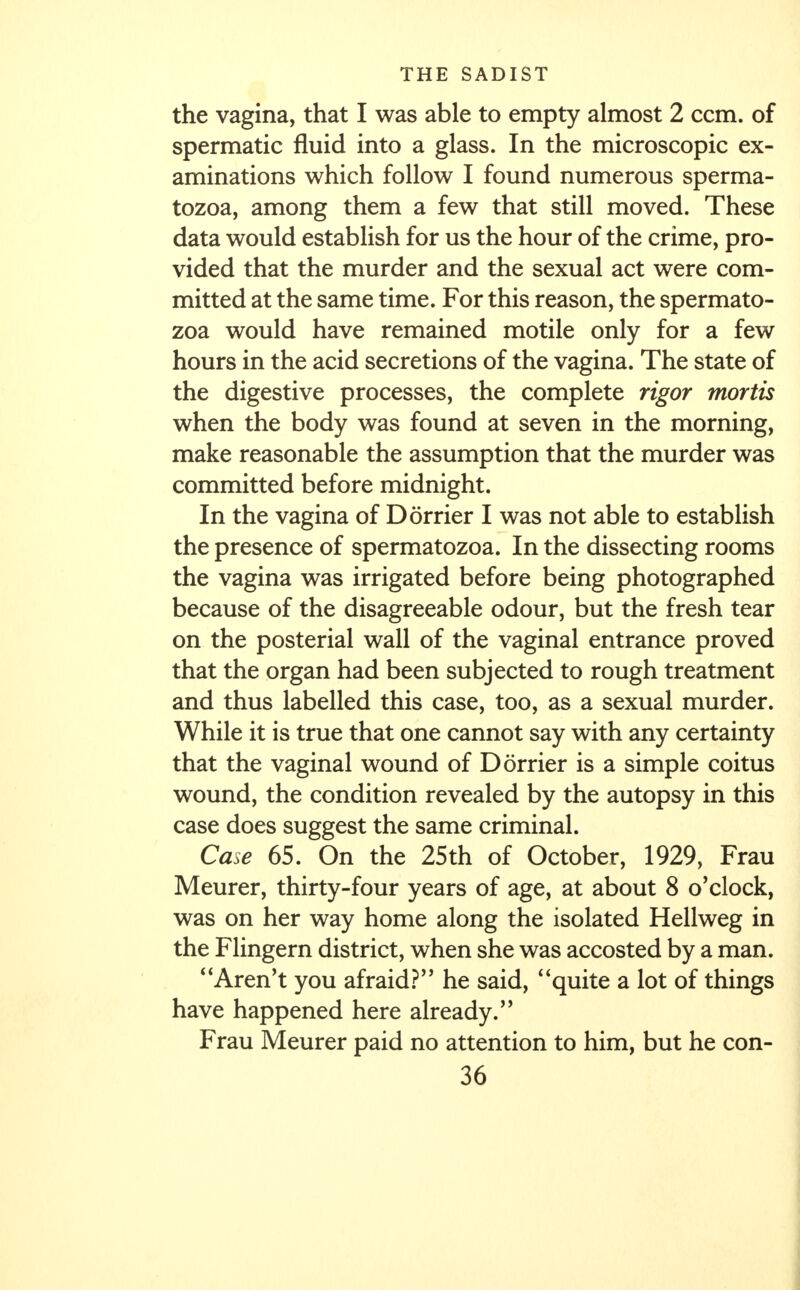 the vagina, that I was able to empty almost 2 ccm. of spermatic fluid into a glass. In the microscopic ex- aminations which follow I found numerous sperma- tozoa, among them a few that still moved. These data would establish for us the hour of the crime, pro- vided that the murder and the sexual act were com- mitted at the same time. For this reason, the spermato- zoa would have remained motile only for a few hours in the acid secretions of the vagina. The state of the digestive processes, the complete rigor mortis when the body was found at seven in the morning, make reasonable the assumption that the murder was committed before midnight. In the vagina of Dorrier I was not able to establish the presence of spermatozoa. In the dissecting rooms the vagina was irrigated before being photographed because of the disagreeable odour, but the fresh tear on the posterial wall of the vaginal entrance proved that the organ had been subjected to rough treatment and thus labelled this case, too, as a sexual murder. While it is true that one cannot say with any certainty that the vaginal wound of Dorrier is a simple coitus wound, the condition revealed by the autopsy in this case does suggest the same criminal. Case 65. On the 25th of October, 1929, Frau Meurer, thirty-four years of age, at about 8 o'clock, was on her way home along the isolated Hellweg in the Flingern district, when she was accosted by a man. Aren't you afraid? he said, quite a lot of things have happened here already. Frau Meurer paid no attention to him, but he con-