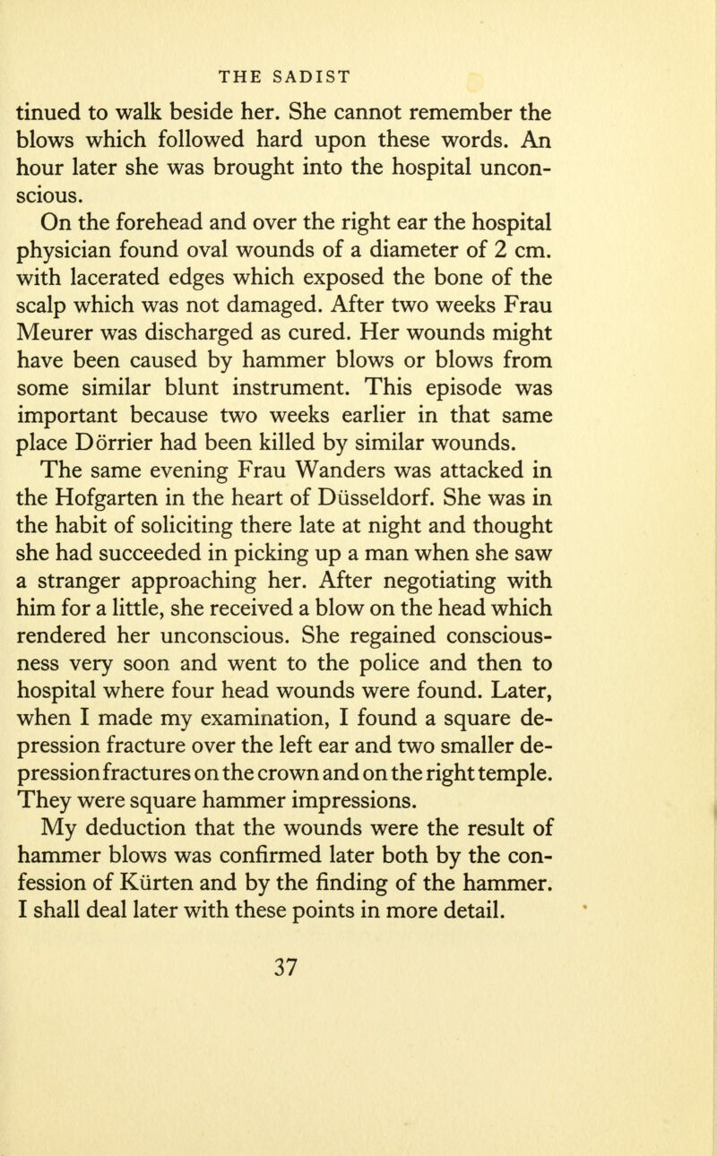 tinued to walk beside her. She cannot remember the blows which followed hard upon these words. An hour later she was brought into the hospital uncon- scious. On the forehead and over the right ear the hospital physician found oval wounds of a diameter of 2 cm. with lacerated edges which exposed the bone of the scalp which was not damaged. After two weeks Frau Meurer was discharged as cured. Her wounds might have been caused by hammer blows or blows from some similar blunt instrument. This episode was important because two weeks earlier in that same place Dorrier had been killed by similar wounds. The same evening Frau Wanders was attacked in the Hofgarten in the heart of Diisseldorf. She was in the habit of soliciting there late at night and thought she had succeeded in picking up a man when she saw a stranger approaching her. After negotiating with him for a little, she received a blow on the head which rendered her unconscious. She regained conscious- ness very soon and went to the police and then to hospital where four head wounds were found. Later, when I made my examination, I found a square de- pression fracture over the left ear and two smaller de- pression fractures on the crown and on the right temple. They were square hammer impressions. My deduction that the wounds were the result of hammer blows was confirmed later both by the con- fession of Kiirten and by the finding of the hammer. I shall deal later with these points in more detail.