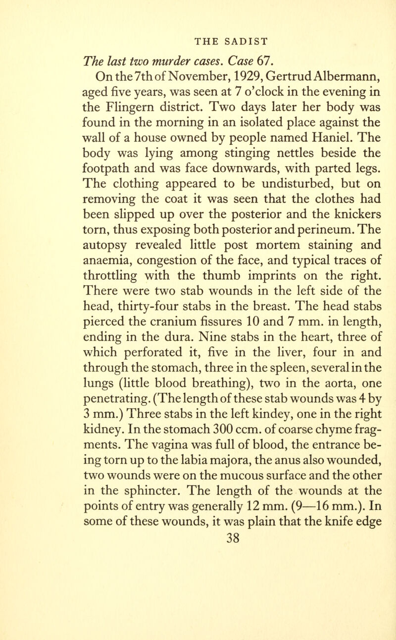 The last two murder cases. Case 67. On the 7th of November, 1929, Gertrud Albermann, aged five years, was seen at 7 o'clock in the evening in the Flingern district. Two days later her body was found in the morning in an isolated place against the wall of a house owned by people named Haniel. The body was lying among stinging nettles beside the footpath and was face downwards, with parted legs. The clothing appeared to be undisturbed, but on removing the coat it was seen that the clothes had been slipped up over the posterior and the knickers torn, thus exposing both posterior and perineum. The autopsy revealed little post mortem staining and anaemia, congestion of the face, and typical traces of throttling with the thumb imprints on the right. There were two stab wounds in the left side of the head, thirty-four stabs in the breast. The head stabs pierced the cranium fissures 10 and 7 mm. in length, ending in the dura. Nine stabs in the heart, three of which perforated it, five in the liver, four in and through the stomach, three in the spleen, several in the lungs (little blood breathing), two in the aorta, one penetrating. (The length of these stab wounds was 4 by 3 mm.) Three stabs in the left kindey, one in the right kidney. In the stomach 300 ccm. of coarse chyme frag- ments. The vagina was full of blood, the entrance be- ing torn up to the labia majora, the anus also wounded, two wounds were on the mucous surface and the other in the sphincter. The length of the wounds at the points of entry was generally 12 mm. (9—16 mm.). In some of these wounds, it was plain that the knife edge