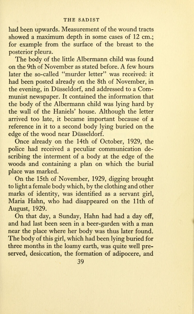 had been upwards. Measurement of the wound tracts showed a maximum depth in some cases of 12 cm.; for example from the surface of the breast to the posterior pleura. The body of the little Albermann child was found on the 9th of November as stated before. A few hours later the so-called murder letter was received: it had been posted already on the 8th of November, in the evening, in Dlisseldorf, and addressed to a Com- munist newspaper. It contained the information that the body of the Albermann child was lying hard by the wall of the Haniels' house. Although the letter arrived too late, it became important because of a reference in it to a second body lying buried on the edge of the wood near Dlisseldorf. Once already on the 14th of October, 1929, the police had received a peculiar communication de- scribing the interment of a body at the edge of the woods and containing a plan on which the burial place was marked. On the 15th of November, 1929, digging brought to light a female body which, by the clothing and other marks of identity, was identified as a servant girl, Maria Hahn, who had disappeared on the 11th of August, 1929. On that day, a Sunday, Hahn had had a day off, and had last been seen in a beer-garden with a man near the place where her body was thus later found. The body of this girl, which had been lying buried for three months in the loamy earth, was quite well pre- served, desiccation, the formation of adipocere, and