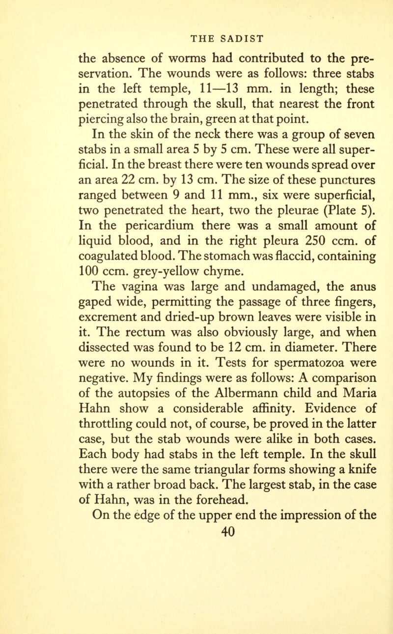 the absence of worms had contributed to the pre- servation. The wounds were as follows: three stabs in the left temple, 11—13 mm. in length; these penetrated through the skull, that nearest the front piercing also the brain, green at that point. In the skin of the neck there was a group of seven stabs in a small area 5 by 5 cm. These were all super- ficial. In the breast there were ten wounds spread over an area 22 cm. by 13 cm. The size of these punctures ranged between 9 and 11 mm., six were superficial, two penetrated the heart, two the pleurae (Plate 5). In the pericardium there was a small amount of liquid blood, and in the right pleura 250 ccm. of coagulated blood. The stomach was flaccid, containing 100 ccm. grey-yellow chyme. The vagina was large and undamaged, the anus gaped wide, permitting the passage of three fingers, excrement and dried-up brown leaves were visible in it. The rectum was also obviously large, and when dissected was found to be 12 cm. in diameter. There were no wounds in it. Tests for spermatozoa were negative. My findings were as follows: A comparison of the autopsies of the Albermann child and Maria Hahn show a considerable affinity. Evidence of throttling could not, of course, be proved in the latter case, but the stab wounds were alike in both cases. Each body had stabs in the left temple. In the skull there were the same triangular forms showing a knife with a rather broad back. The largest stab, in the case of Hahn, was in the forehead. On the edge of the upper end the impression of the