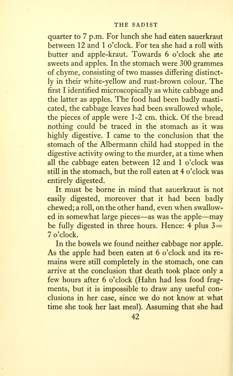 quarter to 7 p.m. For lunch she had eaten sauerkraut between 12 and 1 o'clock. For tea she had a roll with butter and apple-kraut. Towards 6 o'clock she ate sweets and apples. In the stomach were 300 grammes of chyme, consisting of two masses differing distinct- ly in their white-yellow and rust-brown colour. The first I identified microscopically as white cabbage and the latter as apples. The food had been badly masti- cated, the cabbage leaves had been swallowed whole, the pieces of apple were 1-2 cm. thick. Of the bread nothing could be traced in the stomach as it was highly digestive. I came to the conclusion that the stomach of the Albermann child had stopped in the digestive activity owing to the murder, at a time when all the cabbage eaten between 12 and 1 o'clock was still in the stomach, but the roll eaten at 4 o'clock was entirely digested. It must be borne in mind that sauerkraut is not easily digested, moreover that it had been badly chewed; a roll, on the other hand, even when swallow- ed in somewhat large pieces—as was the apple—may be fully digested in three hours. Hence: 4 plus 3 = 7 o'clock. In the bowels we found neither cabbage nor apple. As the apple had been eaten at 6 o'clock and its re- mains were still completely in the stomach, one can arrive at the conclusion that death took place only a few hours after 6 o'clock (Hahn had less food frag- ments, but it is impossible to draw any useful con- clusions in her case, since we do not know at what time she took her last meal). Assuming that she had