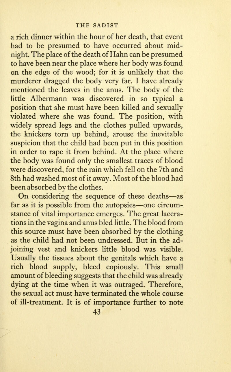 a rich dinner within the hour of her death, that event had to be presumed to have occurred about mid- night. The place of the death of Hahn can be presumed to have been near the place where her body was found on the edge of the wood; for it is unlikely that the murderer dragged the body very far. I have already mentioned the leaves in the anus. The body of the little Albermann was discovered in so typical a position that she must have been killed and sexually violated where she was found. The position, with widely spread legs and the clothes pulled upwards, the knickers torn up behind, arouse the inevitable suspicion that the child had been put in this position in order to rape it from behind. At the place where the body was found only the smallest traces of blood were discovered, for the rain which fell on the 7th and 8th had washed most of it away. Most of the blood had been absorbed by the clothes. On considering the sequence of these deaths—as far as it is possible from the autopsies—one circum- stance of vital importance emerges. The great lacera- tions in the vagina and anus bled little. The blood from this source must have been absorbed by the clothing as the child had not been undressed. But in the ad- joining vest and knickers little blood was visible. Usually the tissues about the genitals which have a rich blood supply, bleed copiously. This small amount of bleeding suggests that the child was already dying at the time when it was outraged. Therefore, the sexual act must have terminated the whole course of ill-treatment. It is of importance further to note