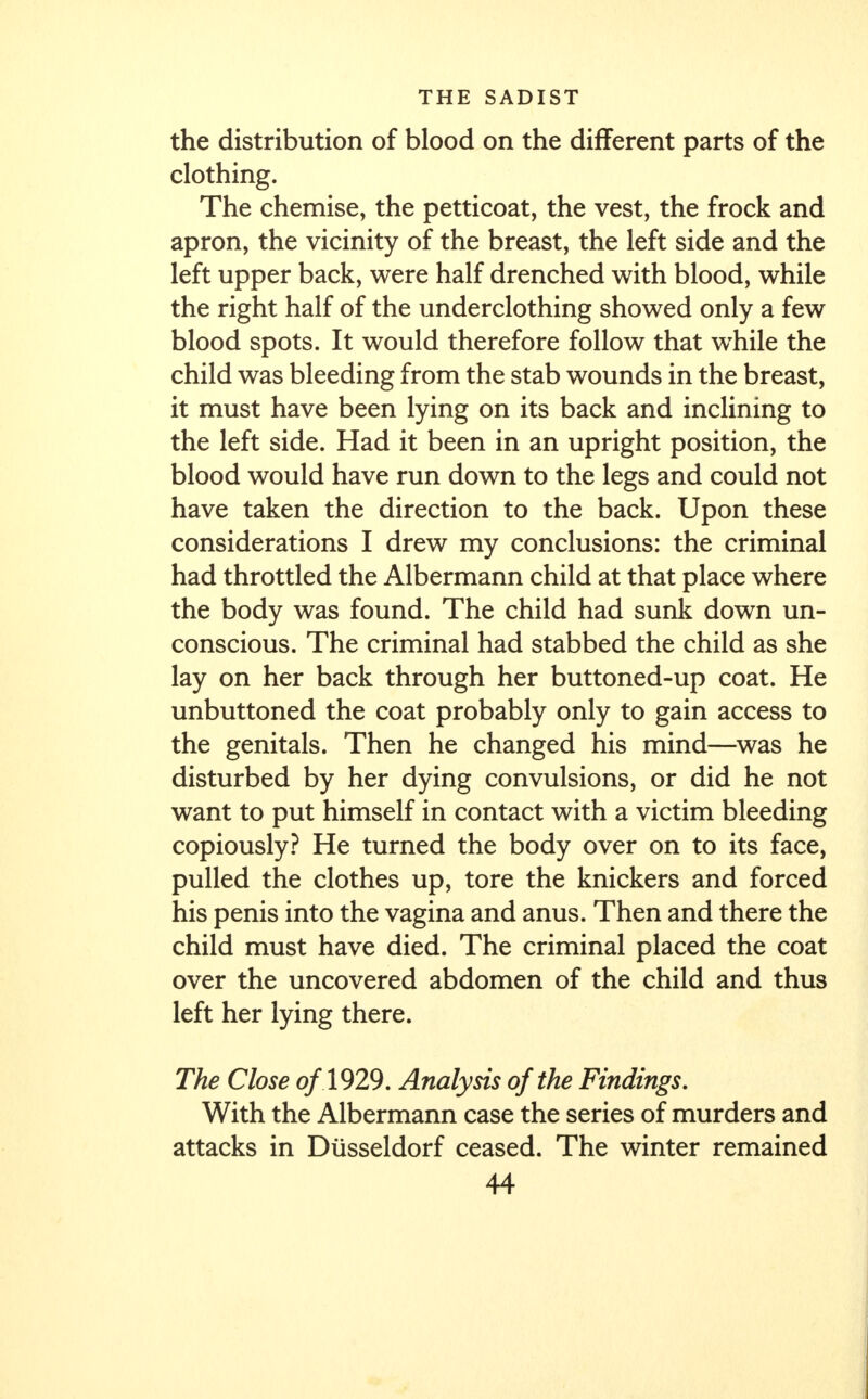 the distribution of blood on the different parts of the clothing. The chemise, the petticoat, the vest, the frock and apron, the vicinity of the breast, the left side and the left upper back, were half drenched with blood, while the right half of the underclothing showed only a few blood spots. It would therefore follow that while the child was bleeding from the stab wounds in the breast, it must have been lying on its back and inclining to the left side. Had it been in an upright position, the blood would have run down to the legs and could not have taken the direction to the back. Upon these considerations I drew my conclusions: the criminal had throttled the Albermann child at that place where the body was found. The child had sunk down un- conscious. The criminal had stabbed the child as she lay on her back through her buttoned-up coat. He unbuttoned the coat probably only to gain access to the genitals. Then he changed his mind—was he disturbed by her dying convulsions, or did he not want to put himself in contact with a victim bleeding copiously? He turned the body over on to its face, pulled the clothes up, tore the knickers and forced his penis into the vagina and anus. Then and there the child must have died. The criminal placed the coat over the uncovered abdomen of the child and thus left her lying there. The Close of 1929. Analysis of the Findings. With the Albermann case the series of murders and attacks in Diisseldorf ceased. The winter remained