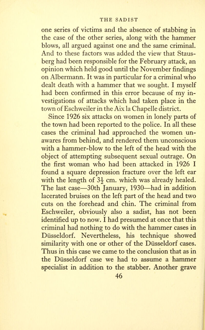 one series of victims and the absence of stabbing in the case of the other series, along with the hammer blows, all argued against one and the same criminal. And to these factors was added the view that Staus- berg had been responsible for the February attack, an opinion which held good until the November findings on Albermann. It was in particular for a criminal who dealt death with a hammer that we sought. I myself had been confirmed in this error because of my in- vestigations of attacks which had taken place in the town of Eschweiler in the Aix la Chapelle district. Since 1926 six attacks on women in lonely parts of the town had been reported to the police. In all these cases the criminal had approached the women un- awares from behind, and rendered them unconscious with a hammer-blow to the left of the head with the object of attempting subsequent sexual outrage. On the first woman who had been attacked in 1926 I found a square depression fracture over the left ear with the length of 3^ cm. which was already healed. The last case—30th January, 1930—had in addition lacerated bruises on the left part of the head and two cuts on the forehead and chin. The criminal from Eschweiler, obviously also a sadist, has not been identified up to now. I had presumed at once that this criminal had nothing to do with the hammer cases in Diisseldorf. Nevertheless, his technique showed similarity with one or other of the Diisseldorf cases. Thus in this case we came to the conclusion that as in the Diisseldorf case we had to assume a hammer specialist in addition to the stabber. Another grave
