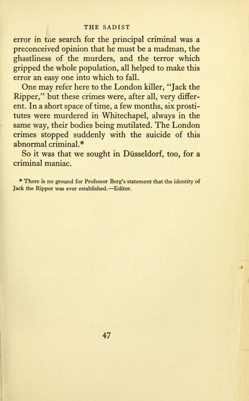 error in tiie search for the principal criminal was a preconceived opinion that he must be a madman, the ghastliness of the murders, and the terror which gripped the whole population, all helped to make this error an easy one into which to fall. One may refer here to the London killer, Jack the Ripper,'' but these crimes were, after all, very differ- ent. In a short space of time, a few months, six prosti- tutes were murdered in Whitechapel, always in the same way, their bodies being mutilated. The London crimes stopped suddenly with the suicide of this abnormal criminal.5* So it was that we sought in Dusseldorf, too, for a criminal maniac. * There is no ground for Professor Berg's statement that the identity of Jack the Ripper was ever established.—Editor.