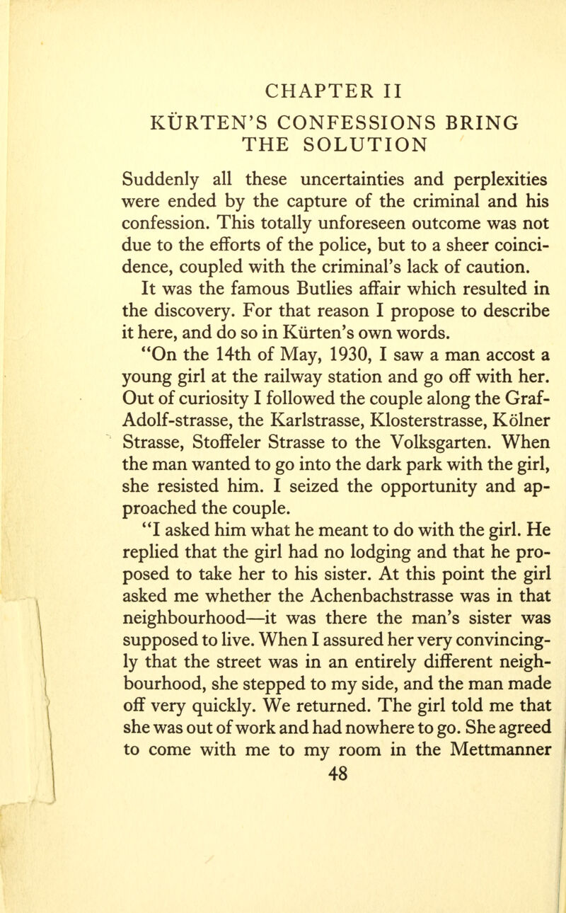 CHAPTER II KURTEN'S CONFESSIONS BRING THE SOLUTION Suddenly all these uncertainties and perplexities were ended by the capture of the criminal and his confession. This totally unforeseen outcome was not due to the efforts of the police, but to a sheer coinci- dence, coupled with the criminal's lack of caution. It was the famous Butlies affair which resulted in the discovery. For that reason I propose to describe it here, and do so in Kiirten's own words. On the 14th of May, 1930, I saw a man accost a young girl at the railway station and go off with her. Out of curiosity I followed the couple along the Graf- Adolf-strasse, the Karlstrasse, Klosterstrasse, Kolner Strasse, Stoffeler Strasse to the Volksgarten. When the man wanted to go into the dark park with the girl, she resisted him. I seized the opportunity and ap- proached the couple. I asked him what he meant to do with the girl. He replied that the girl had no lodging and that he pro- posed to take her to his sister. At this point the girl asked me whether the Achenbachstrasse was in that neighbourhood—it was there the man's sister was supposed to live. When I assured her very convincing- ly that the street was in an entirely different neigh- bourhood, she stepped to my side, and the man made off very quickly. We returned. The girl told me that she was out of work and had nowhere to go. She agreed to come with me to my room in the Mettmanner
