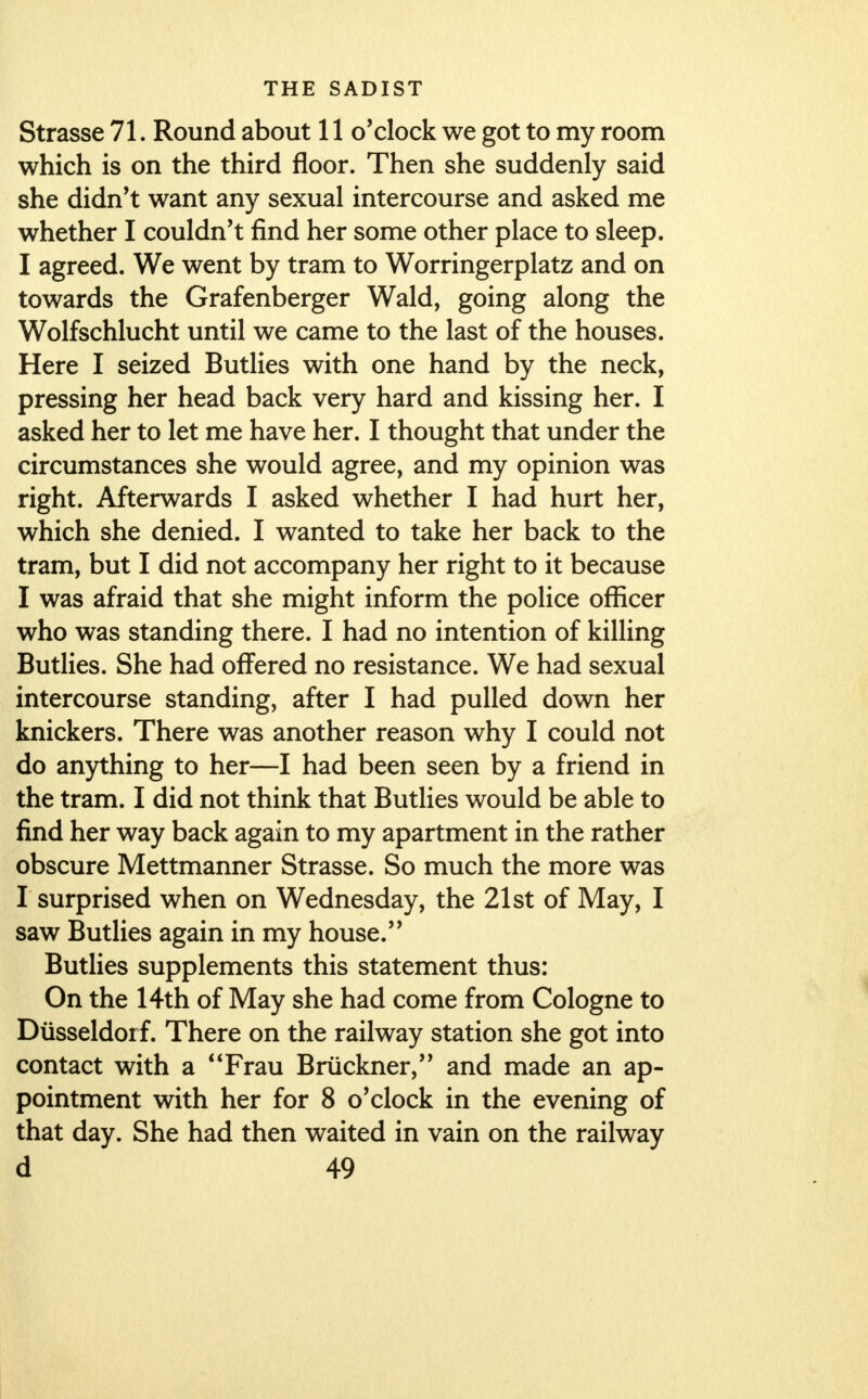 Strasse 71. Round about 11 o'clock we got to my room which is on the third floor. Then she suddenly said she didn't want any sexual intercourse and asked me whether I couldn't find her some other place to sleep. I agreed. We went by tram to Worringerplatz and on towards the Grafenberger Wald, going along the Wolfschlucht until we came to the last of the houses. Here I seized Butlies with one hand by the neck, pressing her head back very hard and kissing her. I asked her to let me have her. I thought that under the circumstances she would agree, and my opinion was right. Afterwards I asked whether I had hurt her, which she denied. I wanted to take her back to the tram, but I did not accompany her right to it because I was afraid that she might inform the police officer who was standing there. I had no intention of killing Butlies. She had offered no resistance. We had sexual intercourse standing, after I had pulled down her knickers. There was another reason why I could not do anything to her—I had been seen by a friend in the tram. I did not think that Butlies would be able to find her way back again to my apartment in the rather obscure Mettmanner Strasse. So much the more was I surprised when on Wednesday, the 21st of May, I saw Butlies again in my house. Butlies supplements this statement thus: On the 14th of May she had come from Cologne to Diisseldorf. There on the railway station she got into contact with a Frau Bruckner, and made an ap- pointment with her for 8 o'clock in the evening of that day. She had then waited in vain on the railway
