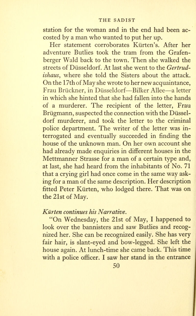 station for the woman and in the end had been ac- costed by a man who wanted to put her up. Her statement corroborates Kiirten's. After her adventure Butlies took the tram from the Grafen- berger Wald back to the town. Then she walked the streets of Diisseldorf. At last she went to the Gertrud- ishaus, where she told the Sisters about the attack. On the 17th of May she wrote to her new acquaintance, Frau Bruckner, in Diisseldorf—Bilker Allee—a letter in which she hinted that she had fallen into the hands of a murderer. The recipient of the letter, Frau Briigmann, suspected the connection with the Diissel- dorf murderer, and took the letter to the criminal police department. The writer of the letter was in- terrogated and eventually succeeded in finding the house of the unknown man. On her own account she had already made enquiries in different houses in the Mettmanner Strasse for a man of a certain type and, at last, she had heard from the inhabitants of No. 71 that a crying girl had once come in the same way ask- ing for a man of the same description. Her description fitted Peter Kiirten, who lodged there. That was on the 21st of May. Kiirten continues his Narrative. On Wednesday, the 21st of May, I happened to look over the bannisters and saw Butlies and recog- nized her. She can be recognized easily. She has very fair hair, is slant-eyed and bow-legged. She left the house again. At lunch-time she came back. This time with a police officer. I saw her stand in the entrance
