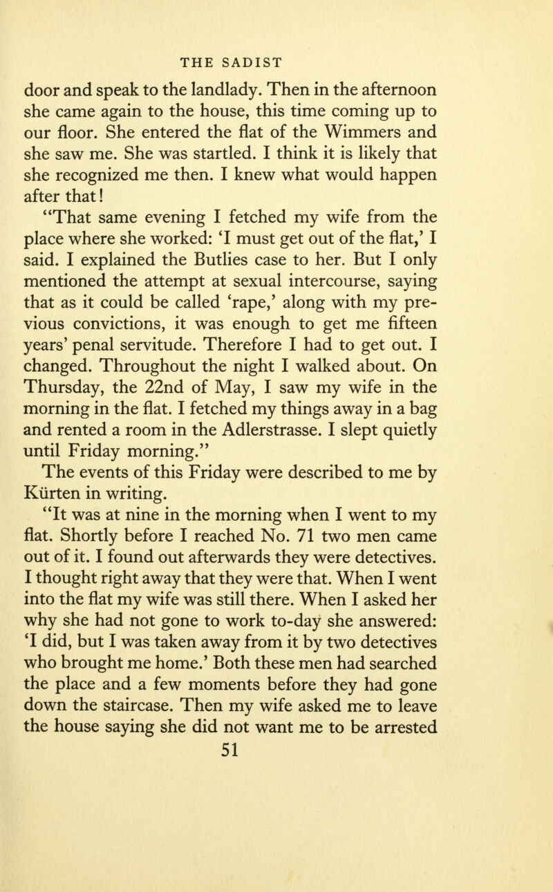 door and speak to the landlady. Then in the afternoon she came again to the house, this time coming up to our floor. She entered the flat of the Wimmers and she saw me. She was startled. I think it is likely that she recognized me then. I knew what would happen after that! That same evening I fetched my wife from the place where she worked: 'I must get out of the flat/ I said. I explained the Butlies case to her. But I only mentioned the attempt at sexual intercourse, saying that as it could be called 'rape,' along with my pre- vious convictions, it was enough to get me fifteen years' penal servitude. Therefore I had to get out. I changed. Throughout the night I walked about. On Thursday, the 22nd of May, I saw my wife in the morning in the flat. I fetched my things away in a bag and rented a room in the Adlerstrasse. I slept quietly until Friday morning. The events of this Friday were described to me by Kiirten in writing. 4 4 It was at nine in the morning when I went to my flat. Shortly before I reached No. 71 two men came out of it. I found out afterwards they were detectives. I thought right away that they were that. When I went into the flat my wife was still there. When I asked her why she had not gone to work to-day she answered: T did, but I was taken away from it by two detectives who brought me home.' Both these men had searched the place and a few moments before they had gone down the staircase. Then my wife asked me to leave the house saying she did not want me to be arrested