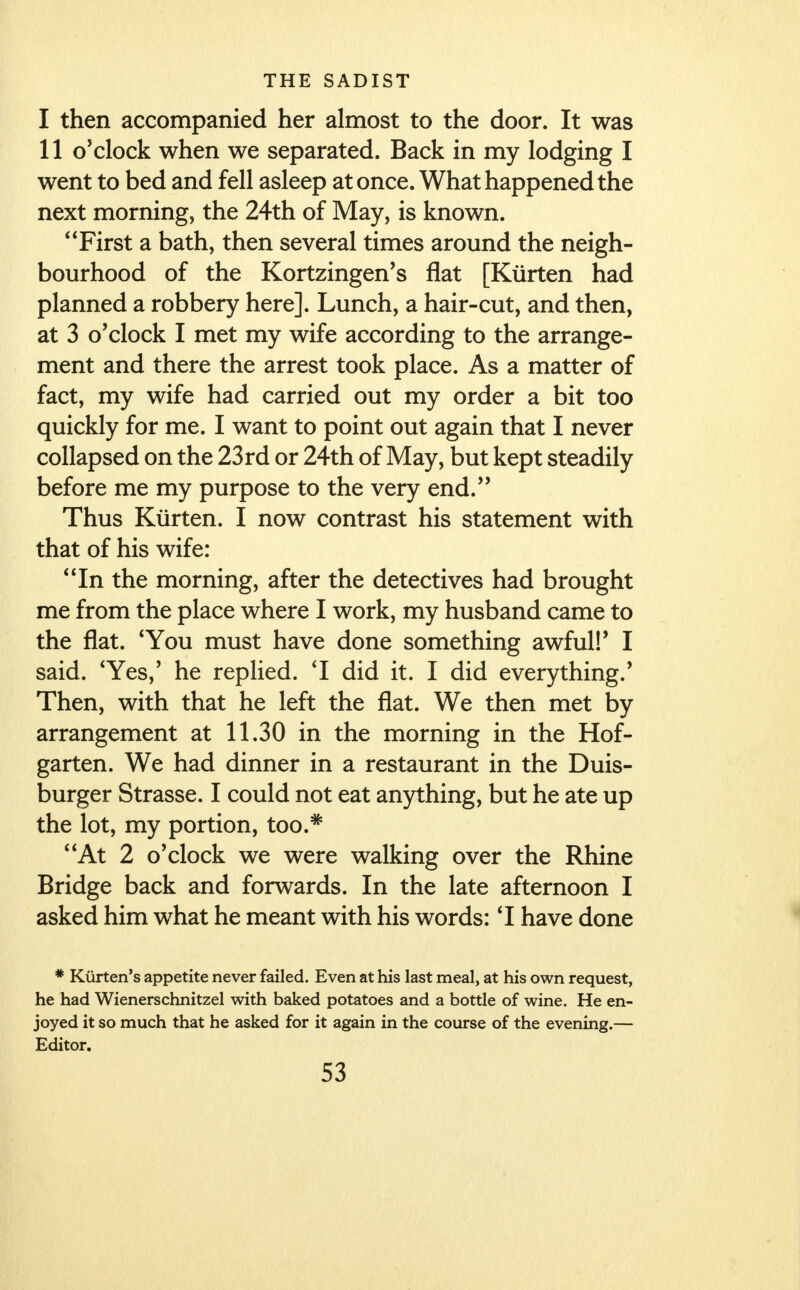 I then accompanied her almost to the door. It was II o'clock when we separated. Back in my lodging I went to bed and fell asleep at once. What happened the next morning, the 24th of May, is known. First a bath, then several times around the neigh- bourhood of the Kortzingen's flat [Kurten had planned a robbery here]. Lunch, a hair-cut, and then, at 3 o'clock I met my wife according to the arrange- ment and there the arrest took place. As a matter of fact, my wife had carried out my order a bit too quickly for me. I want to point out again that I never collapsed on the 23rd or 24th of May, but kept steadily before me my purpose to the very end. Thus Kurten. I now contrast his statement with that of his wife: In the morning, after the detectives had brought me from the place where I work, my husband came to the flat. 'You must have done something awful!' I said. 'Yes,' he replied. 'I did it. I did everything.' Then, with that he left the flat. We then met by arrangement at 11.30 in the morning in the Hof- garten. We had dinner in a restaurant in the Duis- burger Strasse. I could not eat anything, but he ate up the lot, my portion, too.# At 2 o'clock we were walking over the Rhine Bridge back and forwards. In the late afternoon I asked him what he meant with his words: T have done * Kurten's appetite never failed. Even at his last meal, at his own request, he had Wienerschnitzel with baked potatoes and a bottle of wine. He en- joyed it so much that he asked for it again in the course of the evening.— Editor.