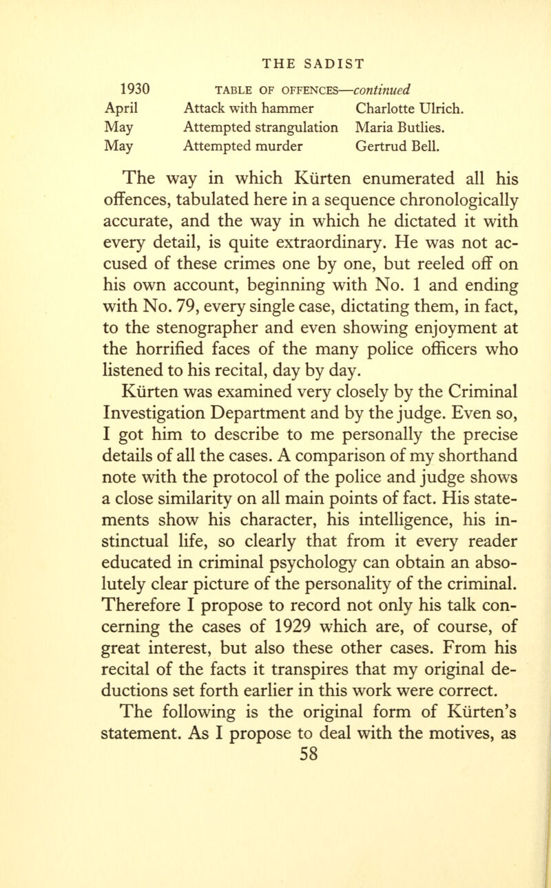 1930 table of offences—continued April Attack with hammer Charlotte Ulrich. May Attempted strangulation Maria Butlies. May Attempted murder Gertrud Bell. The way in which Ktirten enumerated all his offences, tabulated here in a sequence chronologically accurate, and the way in which he dictated it with every detail, is quite extraordinary. He was not ac- cused of these crimes one by one, but reeled off on his own account, beginning with No. 1 and ending with No. 79, every single case, dictating them, in fact, to the stenographer and even showing enjoyment at the horrified faces of the many police officers who listened to his recital, day by day. Kurten was examined very closely by the Criminal Investigation Department and by the judge. Even so, I got him to describe to me personally the precise details of all the cases. A comparison of my shorthand note with the protocol of the police and judge shows a close similarity on all main points of fact. His state- ments show his character, his intelligence, his in- stinctual life, so clearly that from it every reader educated in criminal psychology can obtain an abso- lutely clear picture of the personality of the criminal. Therefore I propose to record not only his talk con- cerning the cases of 1929 which are, of course, of great interest, but also these other cases. From his recital of the facts it transpires that my original de- ductions set forth earlier in this work were correct. The following is the original form of Kiirten's statement. As I propose to deal with the motives, as