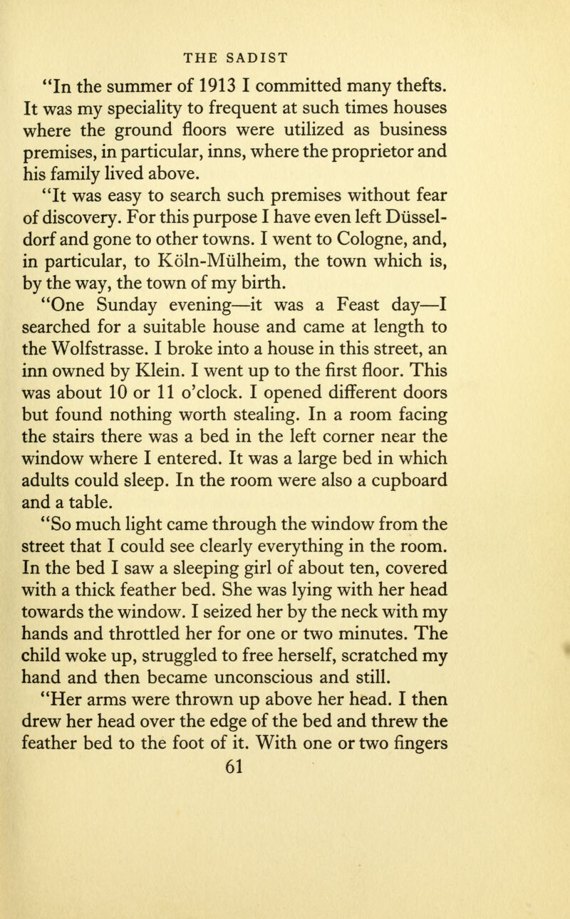 In the summer of 1913 I committed many thefts. It was my speciality to frequent at such times houses where the ground floors were utilized as business premises, in particular, inns, where the proprietor and his family lived above. It was easy to search such premises without fear of discovery. For this purpose I have even left Diissel- dorf and gone to other towns. I went to Cologne, and, in particular, to Koln-Mulheim, the town which is, by the way, the town of my birth. One Sunday evening—it was a Feast day—I searched for a suitable house and came at length to the Wolfstrasse. I broke into a house in this street, an inn owned by Klein. I went up to the first floor. This was about 10 or 11 o'clock. I opened different doors but found nothing worth stealing. In a room facing the stairs there was a bed in the left corner near the window where I entered. It was a large bed in which adults could sleep. In the room were also a cupboard and a table. So much light came through the window from the street that I could see clearly everything in the room. In the bed I saw a sleeping girl of about ten, covered with a thick feather bed. She was lying with her head towards the window. I seized her by the neck with my hands and throttled her for one or two minutes. The child woke up, struggled to free herself, scratched my hand and then became unconscious and still. Her arms were thrown up above her head. I then drew her head over the edge of the bed and threw the feather bed to the foot of it. With one or two fingers