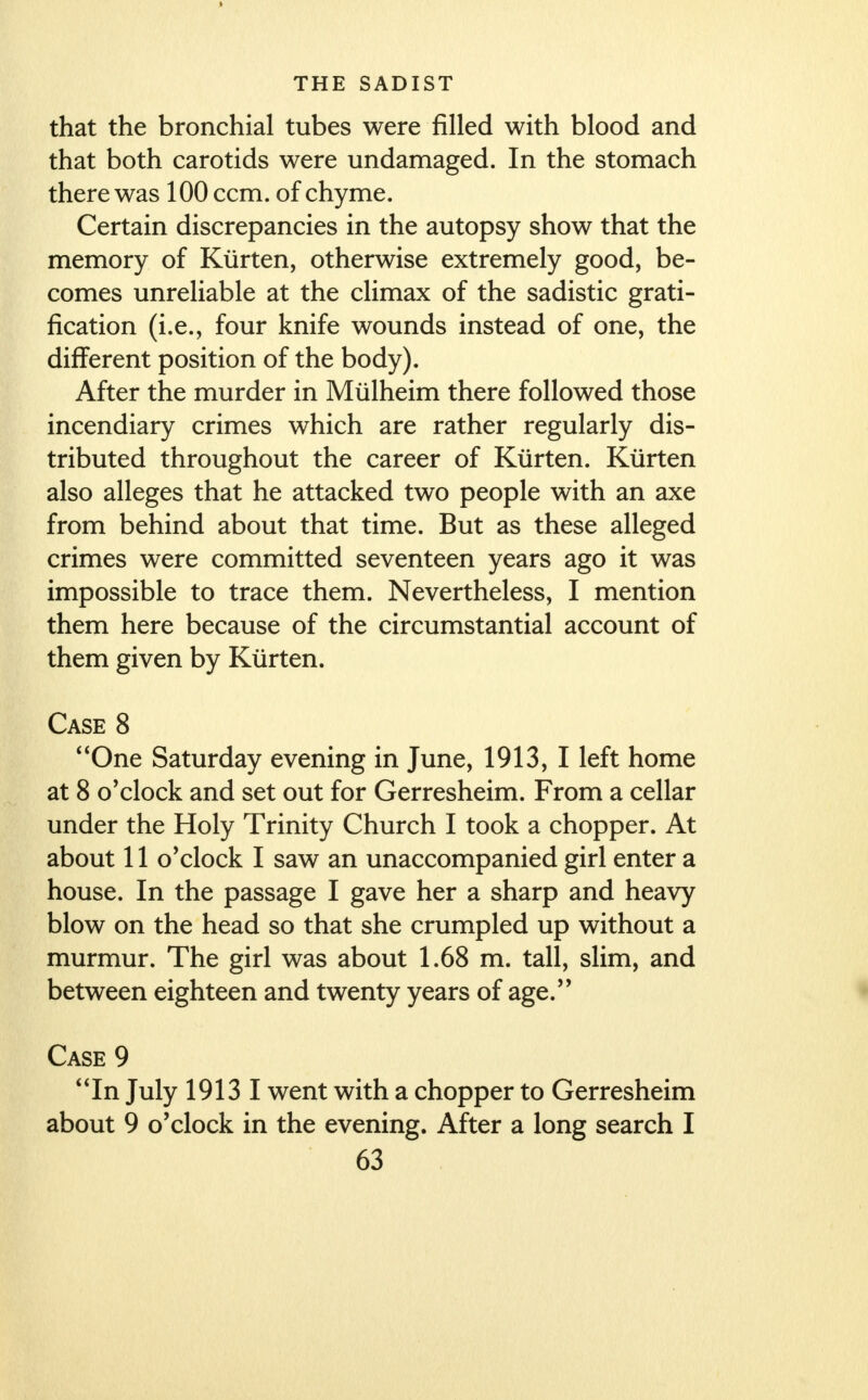 > THE SADIST that the bronchial tubes were filled with blood and that both carotids were undamaged. In the stomach there was 100 ccm. of chyme. Certain discrepancies in the autopsy show that the memory of Kiirten, otherwise extremely good, be- comes unreliable at the climax of the sadistic grati- fication (i.e., four knife wounds instead of one, the different position of the body). After the murder in Mulheim there followed those incendiary crimes which are rather regularly dis- tributed throughout the career of Kiirten. Kiirten also alleges that he attacked two people with an axe from behind about that time. But as these alleged crimes were committed seventeen years ago it was impossible to trace them. Nevertheless, I mention them here because of the circumstantial account of them given by Kiirten. Case 8 One Saturday evening in June, 1913, I left home at 8 o'clock and set out for Gerresheim. From a cellar under the Holy Trinity Church I took a chopper. At about 11 o'clock I saw an unaccompanied girl enter a house. In the passage I gave her a sharp and heavy blow on the head so that she crumpled up without a murmur. The girl was about 1.68 m. tall, slim, and between eighteen and twenty years of age. Case 9 In July 19131 went with a chopper to Gerresheim about 9 o'clock in the evening. After a long search I