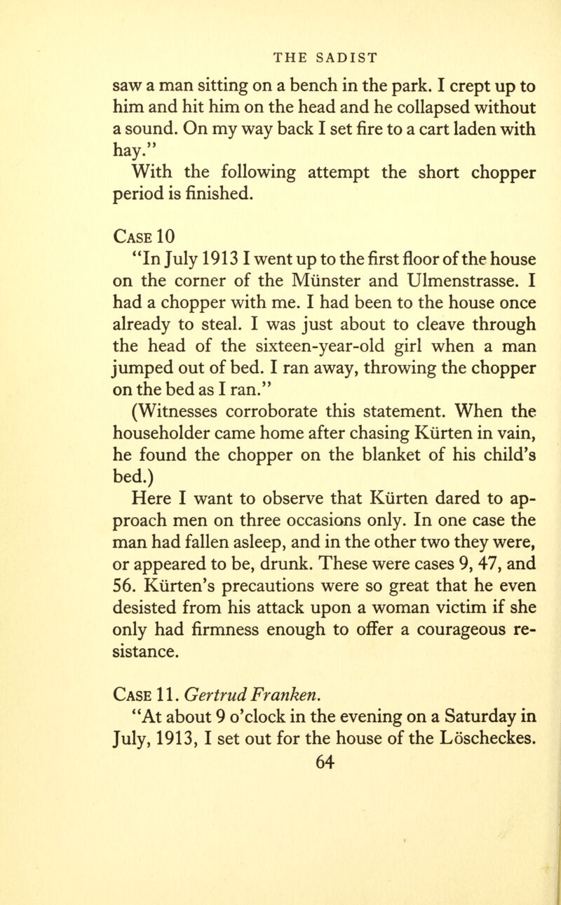 saw a man sitting on a bench in the park. I crept up to him and hit him on the head and he collapsed without a sound. On my way back I set fire to a cart laden with hay. With the following attempt the short chopper period is finished. Case 10 In July 19131 went up to the first floor of the house on the corner of the Miinster and Ulmenstrasse. I had a chopper with me. I had been to the house once already to steal. I was just about to cleave through the head of the sixteen-year-old girl when a man jumped out of bed. I ran away, throwing the chopper on the bed as I ran. (Witnesses corroborate this statement. When the householder came home after chasing Kiirten in vain, he found the chopper on the blanket of his child's bed.) Here I want to observe that Kiirten dared to ap- proach men on three occasions only. In one case the man had fallen asleep, and in the other two they were, or appeared to be, drunk. These were cases 9, 47, and 56. Kurten's precautions were so great that he even desisted from his attack upon a woman victim if she only had firmness enough to offer a courageous re- sistance. Case 11. Gertrud Franken. At about 9 o'clock in the evening on a Saturday in July, 1913, I set out for the house of the Loscheckes.