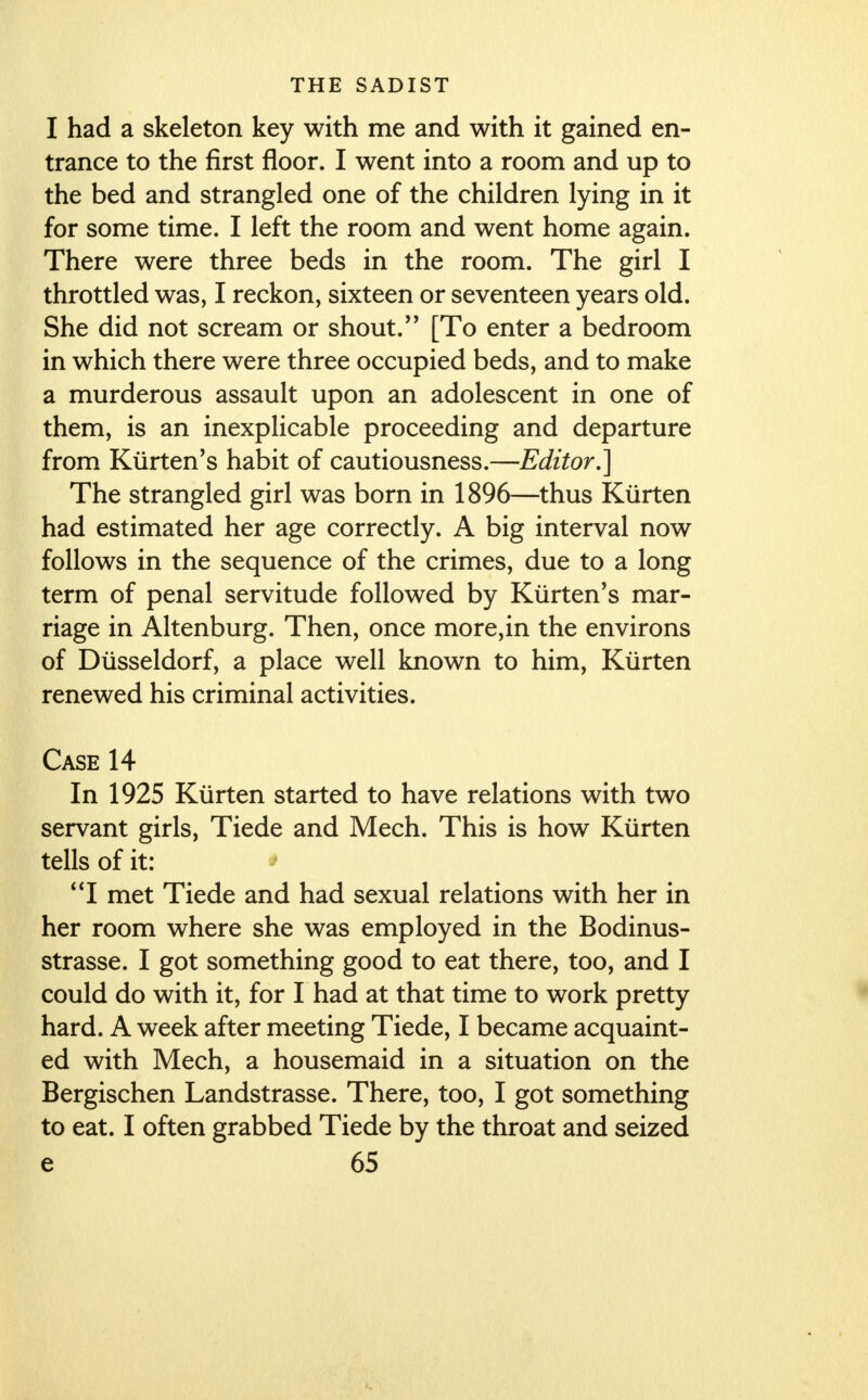 I had a skeleton key with me and with it gained en- trance to the first floor. I went into a room and up to the bed and strangled one of the children lying in it for some time. I left the room and went home again. There were three beds in the room. The girl I throttled was, I reckon, sixteen or seventeen years old. She did not scream or shout/' [To enter a bedroom in which there were three occupied beds, and to make a murderous assault upon an adolescent in one of them, is an inexplicable proceeding and departure from Kiirten's habit of cautiousness.—Editor.] The strangled girl was born in 1896—thus Kiirten had estimated her age correctly. A big interval now follows in the sequence of the crimes, due to a long term of penal servitude followed by Kiirten's mar- riage in Altenburg. Then, once more,in the environs of Diisseldorf, a place well known to him, Kiirten renewed his criminal activities. Case 14 In 1925 Kiirten started to have relations with two servant girls, Tiede and Mech. This is how Kiirten tells of it: I met Tiede and had sexual relations with her in her room where she was employed in the Bodinus- strasse. I got something good to eat there, too, and I could do with it, for I had at that time to work pretty hard. A week after meeting Tiede, I became acquaint- ed with Mech, a housemaid in a situation on the Bergischen Landstrasse. There, too, I got something to eat. I often grabbed Tiede by the throat and seized