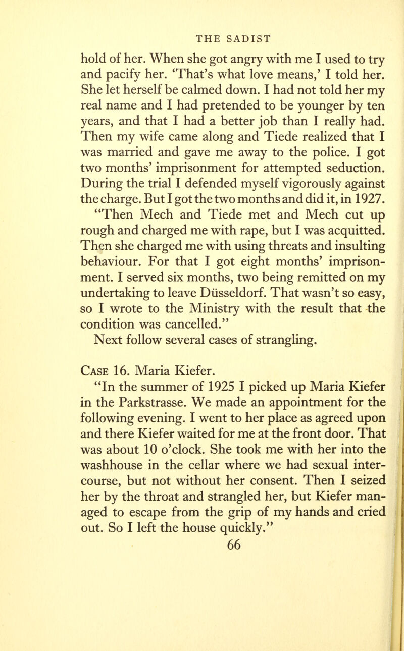 hold of her. When she got angry with me I used to try and pacify her. 'That's what love means/ I told her. She let herself be calmed down. I had not told her my real name and I had pretended to be younger by ten years, and that I had a better job than I really had. Then my wife came along and Tiede realized that I was married and gave me away to the police. I got two months' imprisonment for attempted seduction. During the trial I defended myself vigorously against the charge. But I got the two months and did it, in 1927. Then Mech and Tiede met and Mech cut up rough and charged me with rape, but I was acquitted. Then she charged me with using threats and insulting behaviour. For that I got eight months' imprison- ment. I served six months, two being remitted on my undertaking to leave Diisseldorf. That wasn't so easy, so I wrote to the Ministry with the result that the condition was cancelled. Next follow several cases of strangling. Case 16. Maria Kiefer. In the summer of 1925 I picked up Maria Kiefer in the Parkstrasse. We made an appointment for the following evening. I went to her place as agreed upon and there Kiefer waited for me at the front door. That was about 10 o'clock. She took me with her into the washhouse in the cellar where we had sexual inter- course, but not without her consent. Then I seized her by the throat and strangled her, but Kiefer man- aged to escape from the grip of my hands and cried out. So I left the house quickly.