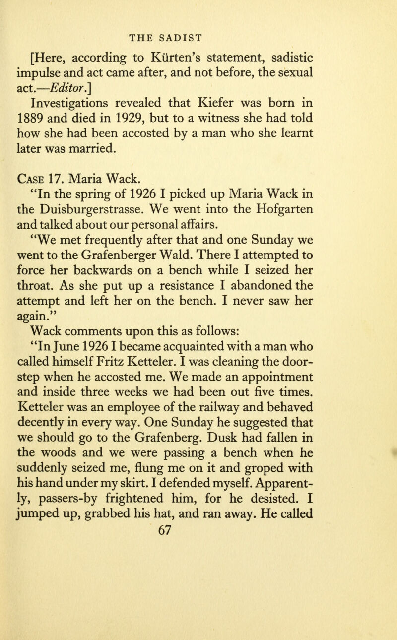 [Here, according to Kiirten's statement, sadistic impulse and act came after, and not before, the sexual act.—Editor,] Investigations revealed that Kiefer was born in 1889 and died in 1929, but to a witness she had told how she had been accosted by a man who she learnt later was married. Case 17. Maria Wack. In the spring of 1926 I picked up Maria Wack in the Duisburgerstrasse. We went into the Hofgarten and talked about our personal affairs. We met frequently after that and one Sunday we went to the Grafenberger Wald. There I attempted to force her backwards on a bench while I seized her throat. As she put up a resistance I abandoned the attempt and left her on the bench. I never saw her again. Wack comments upon this as follows: In June 19261 became acquainted with a man who called himself Fritz Ketteler. I was cleaning the door- step when he accosted me. We made an appointment and inside three weeks we had been out five times. Ketteler was an employee of the railway and behaved decently in every way. One Sunday he suggested that we should go to the Grafenberg. Dusk had fallen in the woods and we were passing a bench when he suddenly seized me, flung me on it and groped with his hand under my skirt. I defended myself. Apparent- ly, passers-by frightened him, for he desisted. I jumped up, grabbed his hat, and ran away. He called