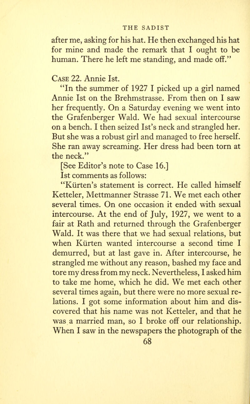 after me, asking for his hat. He then exchanged his hat for mine and made the remark that I ought to be human. There he left me standing, and made off. Case 22. Annie 1st. In the summer of 1927 I picked up a girl named Annie 1st on the Brehmstrasse. From then on I saw her frequently. On a Saturday evening we went into the Grafenberger Wald. We had sexual intercourse on a bench. I then seized Ist's neck and strangled her. But she was a robust girl and managed to free herself. She ran away screaming. Her dress had been torn at the neck. [See Editor's note to Case 16.] 1st comments as follows: Kiirten's statement is correct. He called himself Ketteler, Mettmanner Strasse 71. We met each other several times. On one occasion it ended with sexual intercourse. At the end of July, 1927, we went to a fair at Rath and returned through the Grafenberger Wald. It was there that we had sexual relations, but when Kiirten wanted intercourse a second time I demurred, but at last gave in. After intercourse, he strangled me without any reason, bashed my face and tore my dress from my neck. Nevertheless, I asked him to take me home, which he did. We met each other several times again, but there were no more sexual re- lations. I got some information about him and dis- covered that his name was not Ketteler, and that he was a married man, so I broke off our relationship. When I saw in the newspapers the photograph of the