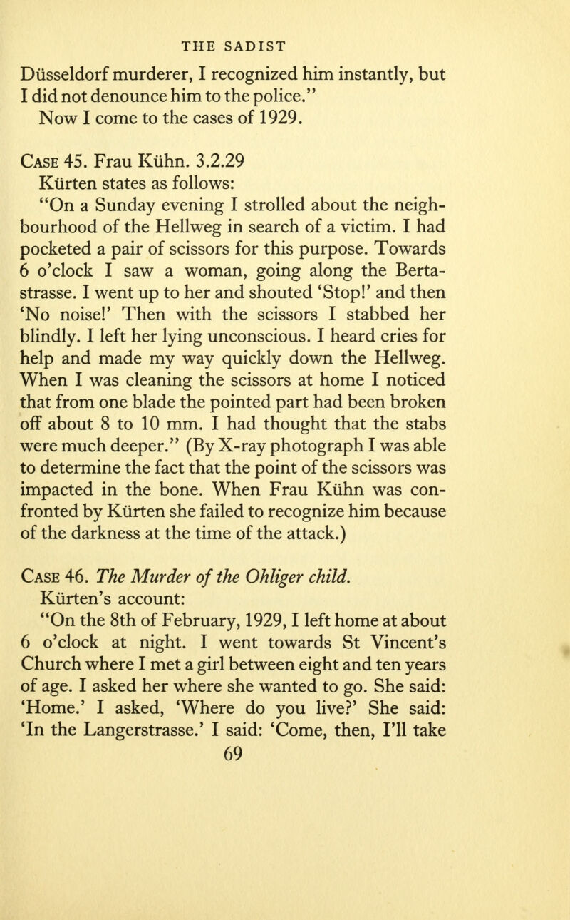 Diisseldorf murderer, I recognized him instantly, but I did not denounce him to the police. Now I come to the cases of 1929. Case 45. Frau Kiihn. 3.2.29 Kiirten states as follows: On a Sunday evening I strolled about the neigh- bourhood of the Hellweg in search of a victim. I had pocketed a pair of scissors for this purpose. Towards 6 o'clock I saw a woman, going along the Berta- strasse. I went up to her and shouted 'Stop!' and then 'No noise!' Then with the scissors I stabbed her blindly. I left her lying unconscious. I heard cries for help and made my way quickly down the Hellweg. When I was cleaning the scissors at home I noticed that from one blade the pointed part had been broken off about 8 to 10 mm. I had thought that the stabs were much deeper. (By X-ray photograph I wras able to determine the fact that the point of the scissors was impacted in the bone. When Frau Kiihn was con- fronted by Kiirten she failed to recognize him because of the darkness at the time of the attack.) Case 46. The Murder of the Ohliger child. Kiirten's account: On the 8th of February, 1929,1 left home at about 6 o'clock at night. I went towards St Vincent's Church where I met a girl between eight and ten years of age. I asked her where she wanted to go. She said: 'Home.' I asked, 'Where do you live?' She said: 'In the Langerstrasse.' I said: 'Come, then, I'll take