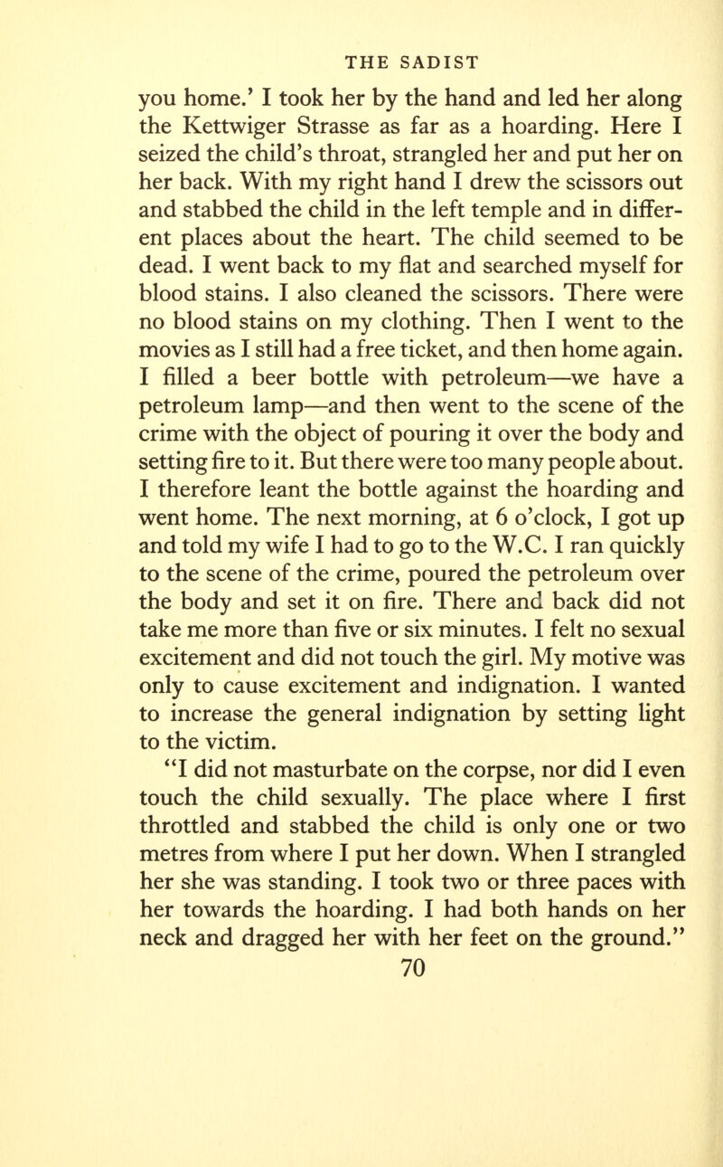 you home.' I took her by the hand and led her along the Kettwiger Strasse as far as a hoarding. Here I seized the child's throat, strangled her and put her on her back. With my right hand I drew the scissors out and stabbed the child in the left temple and in differ- ent places about the heart. The child seemed to be dead. I went back to my flat and searched myself for blood stains. I also cleaned the scissors. There were no blood stains on my clothing. Then I went to the movies as I still had a free ticket, and then home again. I filled a beer bottle with petroleum—we have a petroleum lamp—and then went to the scene of the crime with the object of pouring it over the body and setting fire to it. But there were too many people about. I therefore leant the bottle against the hoarding and went home. The next morning, at 6 o'clock, I got up and told my wife I had to go to the W.C. I ran quickly to the scene of the crime, poured the petroleum over the body and set it on fire. There and back did not take me more than five or six minutes. I felt no sexual excitement and did not touch the girl. My motive was only to cause excitement and indignation. I wanted to increase the general indignation by setting light to the victim. I did not masturbate on the corpse, nor did I even touch the child sexually. The place where I first throttled and stabbed the child is only one or two metres from where I put her down. When I strangled her she was standing. I took two or three paces with her towards the hoarding. I had both hands on her neck and dragged her with her feet on the ground.'9