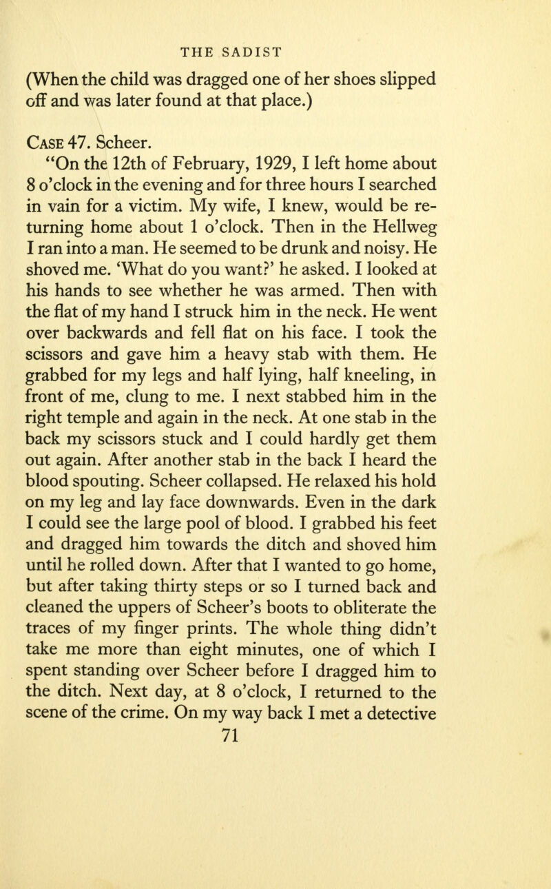 (When the child was dragged one of her shoes slipped off and was later found at that place.) Case 47. Scheer. On the 12th of February, 1929,1 left home about 8 o'clock in the evening and for three hours I searched in vain for a victim. My wife, I knew, would be re- turning home about 1 o'clock. Then in the Hellweg I ran into a man. He seemed to be drunk and noisy. He shoved me. 'What do you want?' he asked. I looked at his hands to see whether he was armed. Then with the flat of my hand I struck him in the neck. He went over backwards and fell flat on his face. I took the scissors and gave him a heavy stab with them. He grabbed for my legs and half lying, half kneeling, in front of me, clung to me. I next stabbed him in the right temple and again in the neck. At one stab in the back my scissors stuck and I could hardly get them out again. After another stab in the back I heard the blood spouting. Scheer collapsed. He relaxed his hold on my leg and lay face downwards. Even in the dark I could see the large pool of blood. I grabbed his feet and dragged him towards the ditch and shoved him until he rolled down. After that I wanted to go home, but after taking thirty steps or so I turned back and cleaned the uppers of Scheer's boots to obliterate the traces of my finger prints. The whole thing didn't take me more than eight minutes, one of which I spent standing over Scheer before I dragged him to the ditch. Next day, at 8 o'clock, I returned to the scene of the crime. On my way back I met a detective