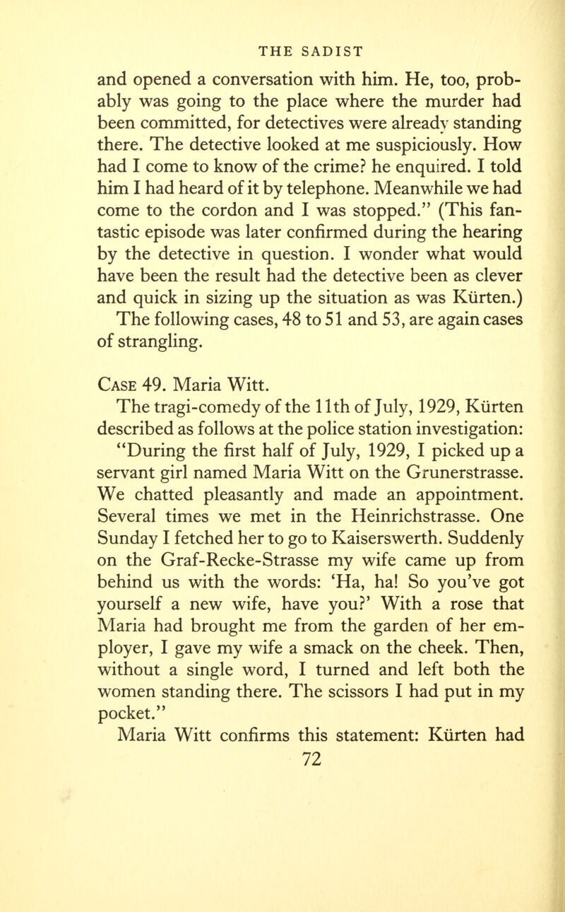 and opened a conversation with him. He, too, prob- ably was going to the place where the murder had been committed, for detectives were already standing there. The detective looked at me suspiciously. How had I come to know of the crime? he enquired. I told him I had heard of it by telephone. Meanwhile we had come to the cordon and I was stopped. (This fan- tastic episode was later confirmed during the hearing by the detective in question. I wonder what would have been the result had the detective been as clever and quick in sizing up the situation as was Kurten.) The following cases, 48 to 51 and 53, are again cases of strangling. Case 49. Maria Witt. The tragi-comedy of the 11th of July, 1929, Kurten described as follows at the police station investigation: During the first half of July, 1929, I picked up a servant girl named Maria Witt on the Grunerstrasse. We chatted pleasantly and made an appointment. Several times we met in the Heinrichstrasse. One Sunday I fetched her to go to Kaiserswerth. Suddenly on the Graf-Recke-Strasse my wife came up from behind us with the words: 'Ha, ha! So you've got yourself a new wife, have you?' With a rose that Maria had brought me from the garden of her em- ployer, I gave my wife a smack on the cheek. Then, without a single word, I turned and left both the women standing there. The scissors I had put in my pocket. Maria Witt confirms this statement: Kurten had