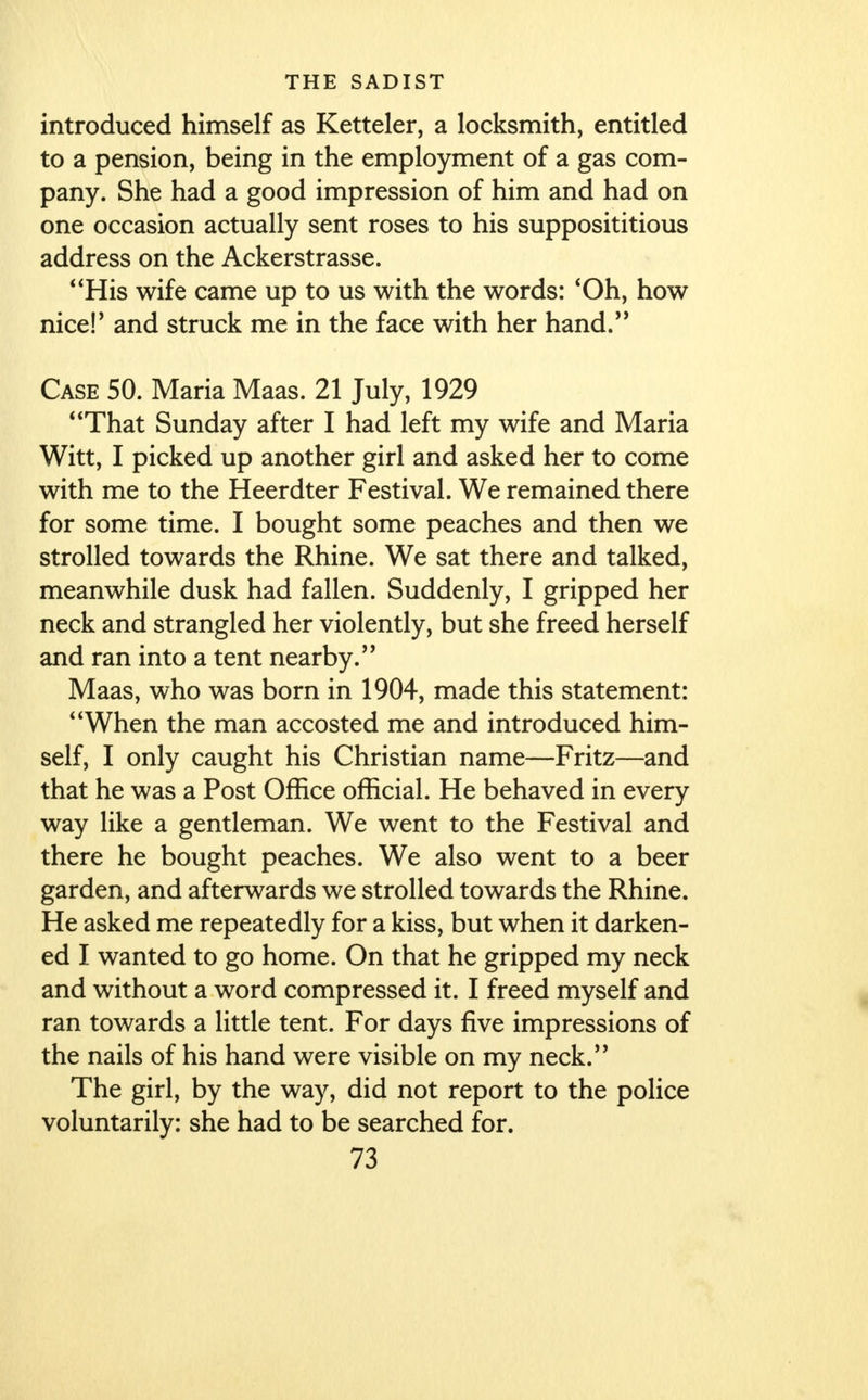 introduced himself as Ketteler, a locksmith, entitled to a pension, being in the employment of a gas com- pany. She had a good impression of him and had on one occasion actually sent roses to his supposititious address on the Ackerstrasse. His wife came up to us with the words: 'Oh, how niceF and struck me in the face with her hand. Case 50. Maria Maas. 21 July, 1929 That Sunday after I had left my wife and Maria Witt, I picked up another girl and asked her to come with me to the Heerdter Festival. We remained there for some time. I bought some peaches and then we strolled towards the Rhine. We sat there and talked, meanwhile dusk had fallen. Suddenly, I gripped her neck and strangled her violently, but she freed herself and ran into a tent nearby. Maas, who was born in 1904, made this statement: When the man accosted me and introduced him- self, I only caught his Christian name—Fritz—and that he was a Post Office official. He behaved in every way like a gentleman. We went to the Festival and there he bought peaches. We also went to a beer garden, and afterwards we strolled towards the Rhine. He asked me repeatedly for a kiss, but when it darken- ed I wanted to go home. On that he gripped my neck and without a word compressed it. I freed myself and ran towards a little tent. For days five impressions of the nails of his hand were visible on my neck. The girl, by the way, did not report to the police voluntarily: she had to be searched for.