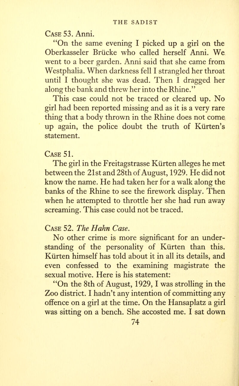 Case 53. Anni. On the same evening I picked up a girl on the Oberkasseler Brucke who called herself Anni. We went to a beer garden. Anni said that she came from Westphalia. When darkness fell I strangled her throat until I thought she was dead. Then I dragged her along the bank and threw her into the Rhine. This case could not be traced or cleared up. No girl had been reported missing and as it is a very rare thing that a body thrown in the Rhine does not come up again, the police doubt the truth of Kiirten's statement. Case 51. The girl in the Freitagstrasse Kurten alleges he met between the 21st and 28th of August, 1929. He did not know the name. He had taken her for a walk along the banks of the Rhine to see the firework display. Then when he attempted to throttle her she had run away screaming. This case could not be traced. Case 52. The Hahn Case. No other crime is more significant for an under- standing of the personality of Kurten than this. Kurten himself has told about it in all its details, and even confessed to the examining magistrate the sexual motive. Here is his statement: On the 8th of August, 1929,1 was strolling in the Zoo district. I hadn't any intention of committing any offence on a girl at the time. On the Hansaplatz a girl was sitting on a bench. She accosted me. I sat down