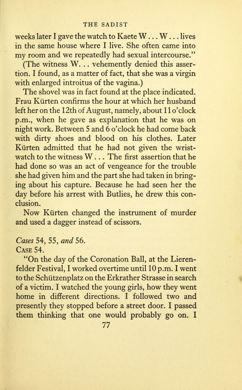 weeks later I gave the watch to Kaete W... W... lives in the same house where I live. She often came into my room and we repeatedly had sexual intercourse. (The witness W. .. vehemently denied this asser- tion. I found, as a matter of fact, that she was a virgin with enlarged introitus of the vagina.) The shovel was in fact found at the place indicated. Frau Kiirten confirms the hour at which her husband left her on the 12th of August, namely, about 11 o'clock p.m., when he gave as explanation that he was on night work. Between 5 and 6 o'clock he had come back with dirty shoes and blood on his clothes. Later Kiirten admitted that he had not given the wrist- watch to the witness W ... The first assertion that he had done so was an act of vengeance for the trouble she had given him and the part she had taken in bring- ing about his capture. Because he had seen her the day before his arrest with Butlies, he drew this con- clusion. Now Kiirten changed the instrument of murder and used a dagger instead of scissors. Cases 54, 55, and 56. Case 54. On the day of the Coronation Ball, at the Lieren- felder Festival, I worked overtime until 10 p.m. I went to the Schiitzenplatz on the Erkrather Strasse in search of a victim. I watched the young girls, how they went home in different directions. I followed two and presently they stopped before a street door. I passed them thinking that one would probably go on. I