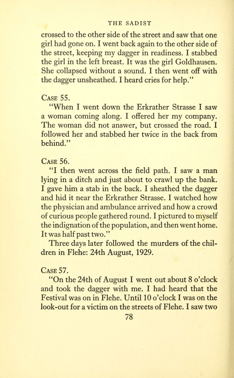 crossed to the other side of the street and saw that one girl had gone on. I went back again to the other side of the street, keeping my dagger in readiness. I stabbed the girl in the left breast. It was the girl Goldhausen. She collapsed without a sound. I then went off with the dagger unsheathed. I heard cries for help. Case 55. When I went down the Erkrather Strasse I saw a woman coming along. I offered her my company. The woman did not answer, but crossed the road. I followed her and stabbed her twice in the back from behind. Case 56. I then went across the field path. I saw a man lying in a ditch and just about to crawl up the bank. I gave him a stab in the back. I sheathed the dagger and hid it near the Erkrather Strasse. I watched how the physician and ambulance arrived and how a crowd of curious people gathered round. I pictured to myself the indignation of the population, and then went home. It was half past two. Three days later followed the murders of the chil- dren in Flehe: 24th August, 1929. Case 57. On the 24th of August I went out about 8 o'clock and took the dagger with me. I had heard that the Festival was on in Flehe. Until 10 o'clock I was on the look-out for a victim on the streets of Flehe. I saw two