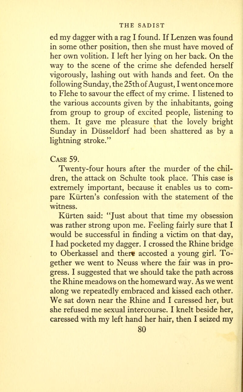 ed my dagger with a rag I found. If Lenzen was found in some other position, then she must have moved of her own volition. I left her lying on her back. On the way to the scene of the crime she defended herself vigorously, lashing out with hands and feet. On the following Sunday, the 25th of August, I went once more to Flehe to savour the effect of my crime. I listened to the various accounts given by the inhabitants, going from group to group of excited people, listening to them. It gave me pleasure that the lovely bright Sunday in Diisseldorf had been shattered as by a lightning stroke.'' Case 59. Twenty-four hours after the murder of the chil- dren, the attack on Schulte took place. This case is extremely important, because it enables us to com- pare Kiirten's confession with the statement of the witness. Kurten said: Just about that time my obsession was rather strong upon me. Feeling fairly sure that I would be successful in finding a victim on that day, I had pocketed my dagger. I crossed the Rhine bridge to Oberkassel and there accosted a young girl. To- gether we went to Neuss where the fair was in pro- gress. I suggested that we should take the path across the Rhine meadows on the homeward way. As we went along we repeatedly embraced and kissed each other. We sat down near the Rhine and I caressed her, but she refused me sexual intercourse. I knelt beside her, caressed with my left hand her hair, then I seized my
