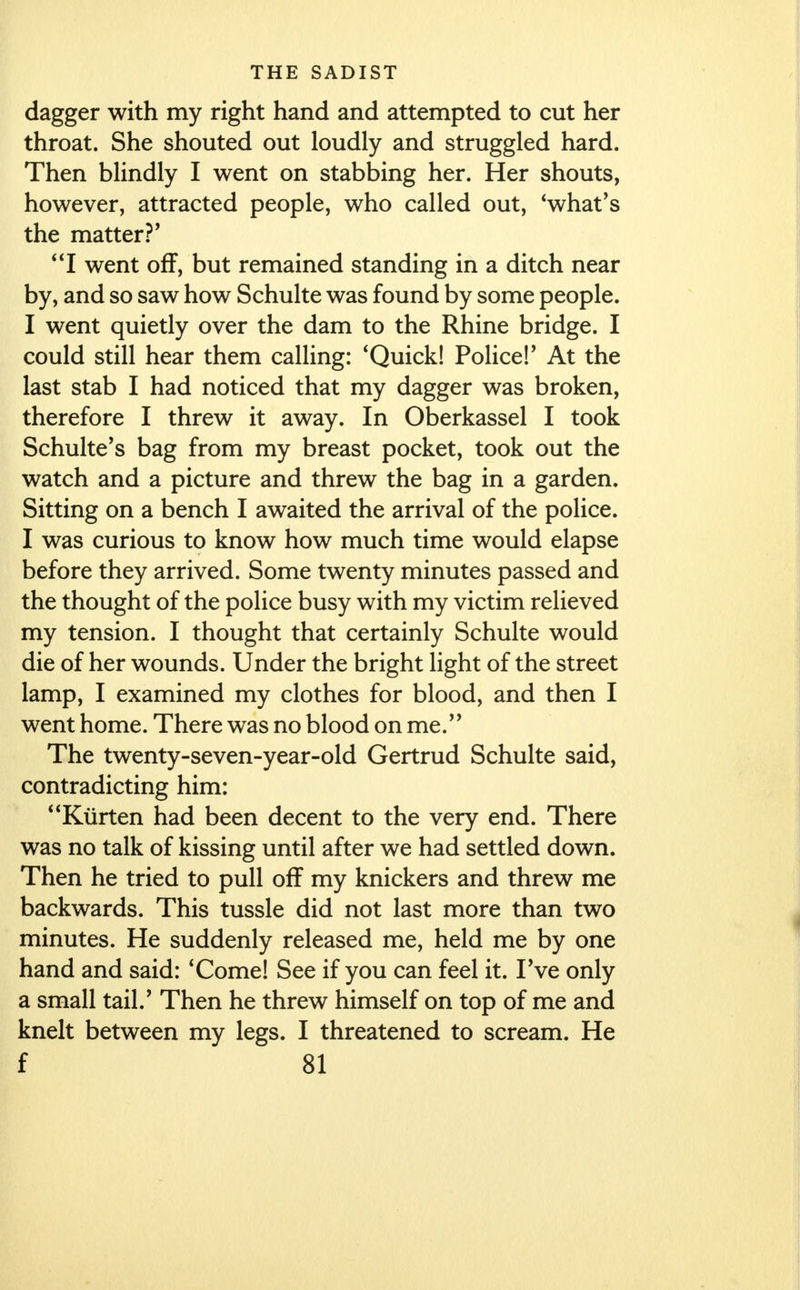 dagger with my right hand and attempted to cut her throat. She shouted out loudly and struggled hard. Then blindly I went on stabbing her. Her shouts, however, attracted people, who called out, 'what's the matter ?' I went off, but remained standing in a ditch near by, and so saw how Schulte was found by some people. I went quietly over the dam to the Rhine bridge. I could still hear them calling: 'Quick! Police!' At the last stab I had noticed that my dagger was broken, therefore I threw it away. In Oberkassel I took Schulte's bag from my breast pocket, took out the watch and a picture and threw the bag in a garden. Sitting on a bench I awaited the arrival of the police. I was curious to know how much time would elapse before they arrived. Some twenty minutes passed and the thought of the police busy with my victim relieved my tension. I thought that certainly Schulte would die of her wounds. Under the bright light of the street lamp, I examined my clothes for blood, and then I went home. There was no blood on me. The twenty-seven-year-old Gertrud Schulte said, contradicting him: Ktirten had been decent to the very end. There was no talk of kissing until after we had settled down. Then he tried to pull off my knickers and threw me backwards. This tussle did not last more than two minutes. He suddenly released me, held me by one hand and said: 'Come! See if you can feel it. I've only a small tail/ Then he threw himself on top of me and knelt between my legs. I threatened to scream. He