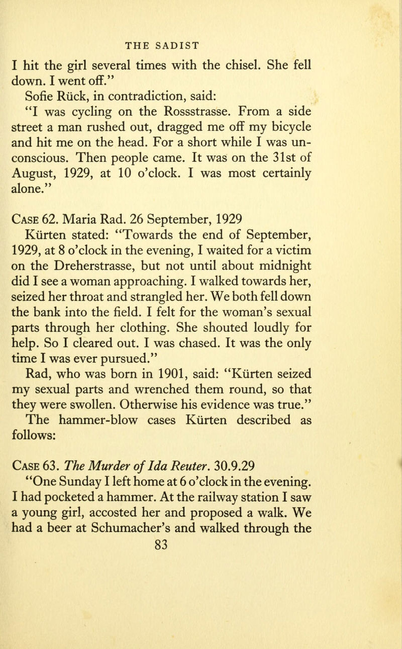 I hit the girl several times with the chisel. She fell down. I went off. Sofie Ruck, in contradiction, said: I was cycling on the Rossstrasse. From a side street a man rushed out, dragged me off my bicycle and hit me on the head. For a short while I was un- conscious. Then people came. It was on the 31st of August, 1929, at 10 o'clock. I was most certainly alone. Case 62. Maria Rad. 26 September, 1929 Kiirten stated: Towards the end of September, 1929, at 8 o'clock in the evening, I waited for a victim on the Dreherstrasse, but not until about midnight did I see a woman approaching. I walked towards her, seized her throat and strangled her. We both fell down the bank into the field. I felt for the woman's sexual parts through her clothing. She shouted loudly for help. So I cleared out. I was chased. It was the only time I was ever pursued. Rad, who was born in 1901, said: Kiirten seized my sexual parts and wrenched them round, so that they were swollen. Otherwise his evidence was true. The hammer-blow cases Kiirten described as follows: Case 63. The Murder of Ida Renter. 30.9.29 One Sunday I left home at 6 o'clock in the evening. I had pocketed a hammer. At the railway station I saw a young girl, accosted her and proposed a walk. We had a beer at Schumacher's and walked through the