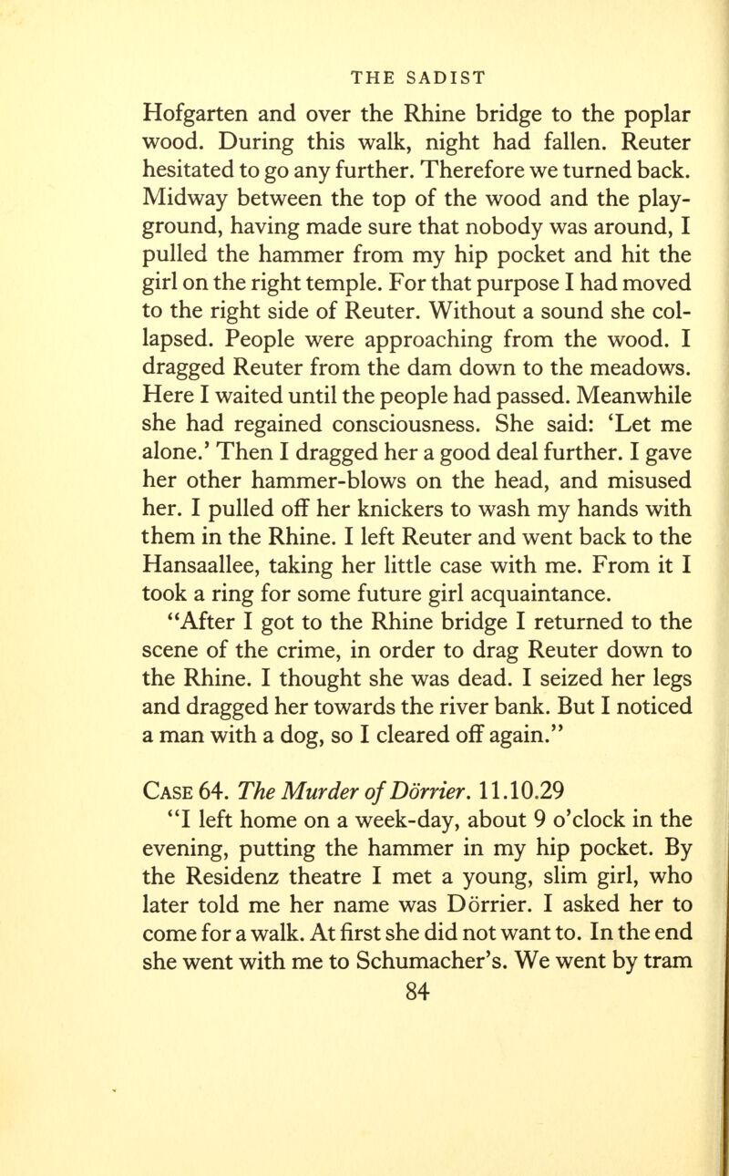 Hofgarten and over the Rhine bridge to the poplar wood. During this walk, night had fallen. Reuter hesitated to go any further. Therefore we turned back. Midway between the top of the wood and the play- ground, having made sure that nobody was around, I pulled the hammer from my hip pocket and hit the girl on the right temple. For that purpose I had moved to the right side of Reuter. Without a sound she col- lapsed. People were approaching from the wood. I dragged Reuter from the dam down to the meadows. Here I waited until the people had passed. Meanwhile she had regained consciousness. She said: 'Let me alone.' Then I dragged her a good deal further. I gave her other hammer-blows on the head, and misused her. I pulled off her knickers to wash my hands with them in the Rhine. I left Reuter and went back to the Hansaallee, taking her little case with me. From it I took a ring for some future girl acquaintance. After I got to the Rhine bridge I returned to the scene of the crime, in order to drag Reuter down to the Rhine. I thought she was dead. I seized her legs and dragged her towards the river bank. But I noticed a man with a dog, so I cleared off again/' Case 64. The Murder of Dorrier. 11.10.29 I left home on a week-day, about 9 o'clock in the evening, putting the hammer in my hip pocket. By the Residenz theatre I met a young, slim girl, who later told me her name was Dorrier. I asked her to come for a walk. At first she did not want to. In the end she went with me to Schumacher's. We went by tram