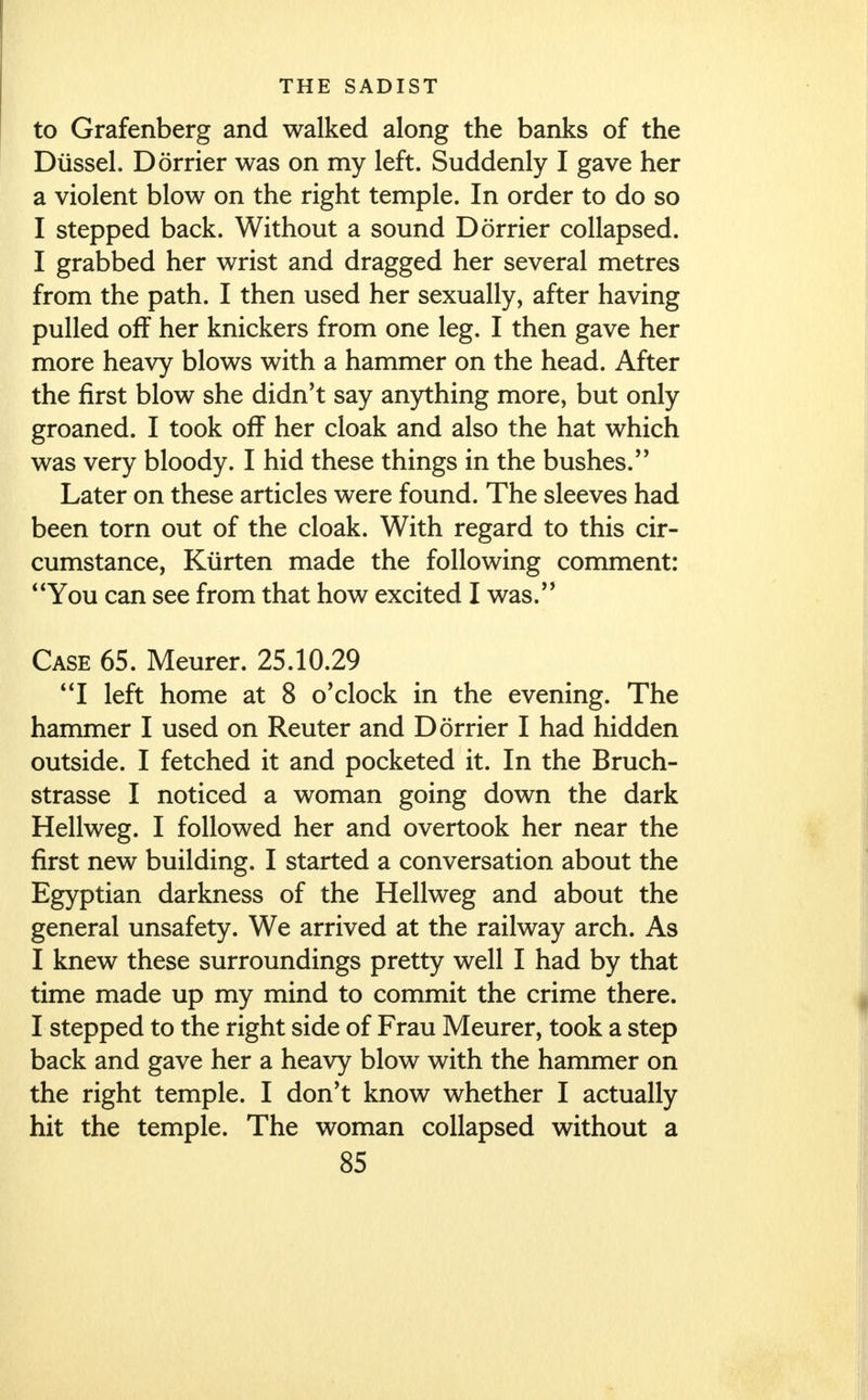 to Grafenberg and walked along the banks of the Dussel. Dorrier was on my left. Suddenly I gave her a violent blow on the right temple. In order to do so I stepped back. Without a sound Dorrier collapsed. I grabbed her wrist and dragged her several metres from the path. I then used her sexually, after having pulled off her knickers from one leg. I then gave her more heavy blows with a hammer on the head. After the first blow she didn't say anything more, but only groaned. I took off her cloak and also the hat which was very bloody. I hid these things in the bushes. Later on these articles were found. The sleeves had been torn out of the cloak. With regard to this cir- cumstance, Kurten made the following comment: You can see from that how excited I was. Case 65. Meurer. 25.10.29 I left home at 8 o'clock in the evening. The hammer I used on Reuter and Dorrier I had hidden outside. I fetched it and pocketed it. In the Bruch- strasse I noticed a woman going down the dark Hellweg. I followed her and overtook her near the first new building. I started a conversation about the Egyptian darkness of the Hellweg and about the general unsafety. We arrived at the railway arch. As I knew these surroundings pretty well I had by that time made up my mind to commit the crime there. I stepped to the right side of Frau Meurer, took a step back and gave her a heavy blow with the hammer on the right temple. I don't know whether I actually hit the temple. The woman collapsed without a