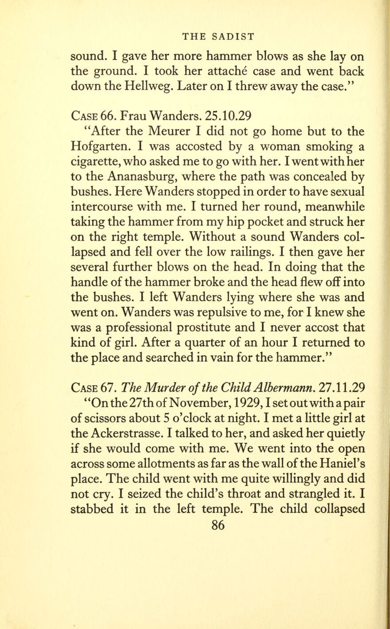 sound. I gave her more hammer blows as she lay on the ground. I took her attache case and went back down the Hellweg. Later on I threw away the case. Case 66. Frau Wanders. 25.10.29 After the Meurer I did not go home but to the Hofgarten. I was accosted by a woman smoking a cigarette, who asked me to go with her. I went with her to the Ananasburg, where the path was concealed by bushes. Here Wanders stopped in order to have sexual intercourse with me. I turned her round, meanwhile taking the hammer from my hip pocket and struck her on the right temple. Without a sound Wanders col- lapsed and fell over the low railings. I then gave her several further blows on the head. In doing that the handle of the hammer broke and the head flew off into the bushes. I left Wanders lying where she was and went on. Wanders was repulsive to me, for I knew she was a professional prostitute and I never accost that kind of girl. After a quarter of an hour I returned to the place and searched in vain for the hammer.'' Case 67. The Murder of the Child Albermann. 27.11.29 On the 27th of November, 1929,1 set out with a pair of scissors about 5 o'clock at night. I met a little girl at the Ackerstrasse. I talked to her, and asked her quietly if she would come with me. We went into the open across some allotments as far as the wall of the Haniel's place. The child went with me quite willingly and did not cry. I seized the child's throat and strangled it. I stabbed it in the left temple. The child collapsed