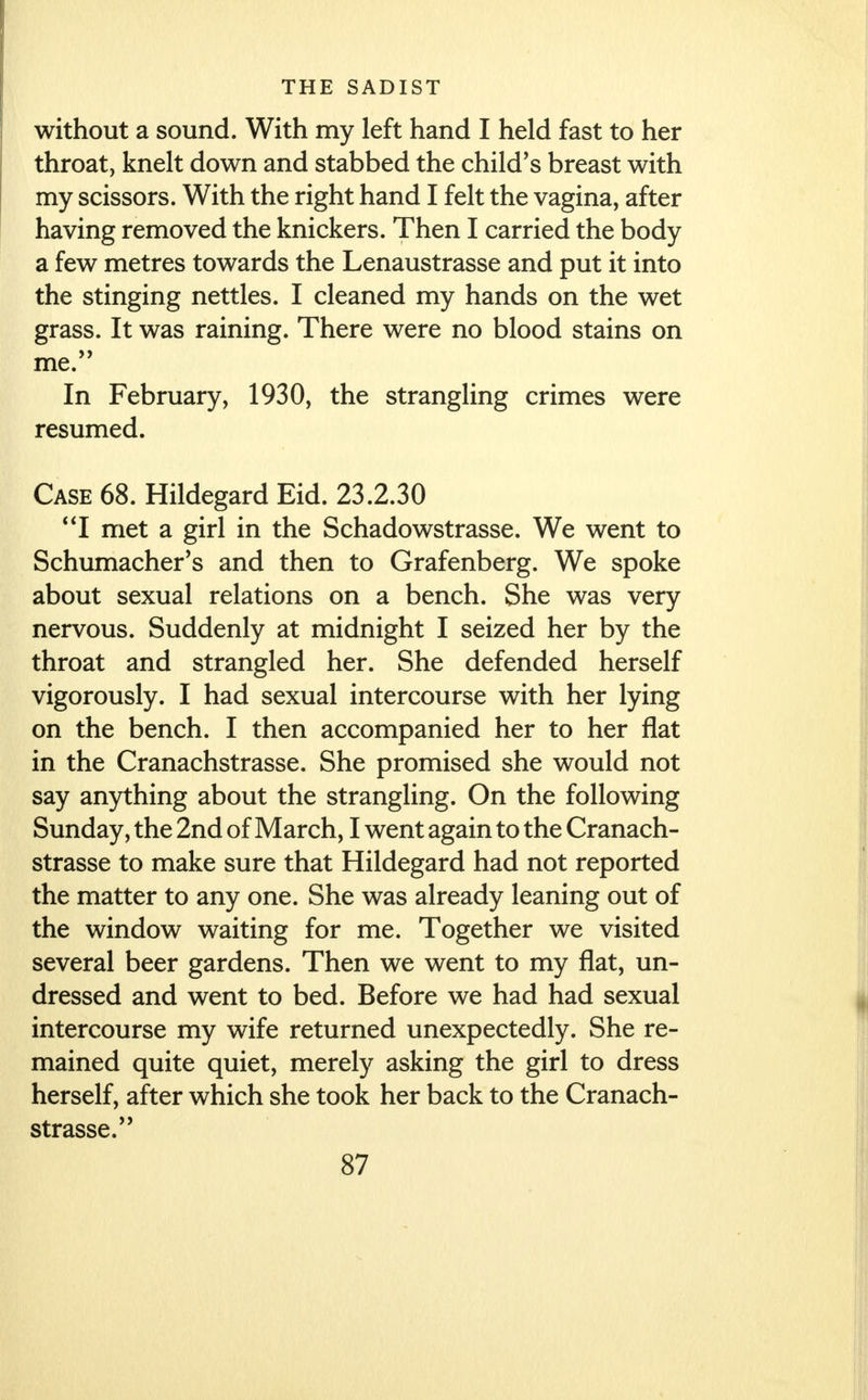 without a sound. With my left hand I held fast to her throat, knelt down and stabbed the child's breast with my scissors. With the right hand I felt the vagina, after having removed the knickers. Then I carried the body a few metres towards the Lenaustrasse and put it into the stinging nettles. I cleaned my hands on the wet grass. It was raining. There were no blood stains on me. In February, 1930, the strangling crimes were resumed. Case 68. Hildegard Eid. 23.2.30 I met a girl in the Schadowstrasse. We went to Schumacher's and then to Grafenberg. We spoke about sexual relations on a bench. She was very nervous. Suddenly at midnight I seized her by the throat and strangled her. She defended herself vigorously. I had sexual intercourse with her lying on the bench. I then accompanied her to her flat in the Cranachstrasse. She promised she would not say anything about the strangling. On the following Sunday, the 2nd of March, I went again to the Cranach- strasse to make sure that Hildegard had not reported the matter to any one. She was already leaning out of the window waiting for me. Together we visited several beer gardens. Then we went to my flat, un- dressed and went to bed. Before we had had sexual intercourse my wife returned unexpectedly. She re- mained quite quiet, merely asking the girl to dress herself, after which she took her back to the Cranach- strasse.' '