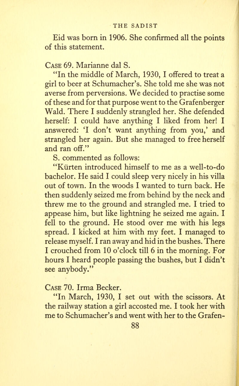 Eid was born in 1906. She confirmed all the points of this statement. Case 69. Marianne dal S. In the middle of March, 1930, I offered to treat a girl to beer at Schumacher's. She told me she was not averse from perversions. We decided to practise some of these and for that purpose went to the Grafenberger Wald. There I suddenly strangled her. She defended herself: I could have anything I liked from her! I answered: 'I don't want anything from you/ and strangled her again. But she managed to free herself and ran off. S. commented as follows: Ktirten introduced himself to me as a well-to-do bachelor. He said I could sleep very nicely in his villa out of town. In the woods I wanted to turn back. He then suddenly seized me from behind by the neck and threw me to the ground and strangled me. I tried to appease him, but like lightning he seized me again. I fell to the ground. He stood over me with his legs spread. I kicked at him with my feet. I managed to release myself. I ran away and hid in the bushes. There I crouched from 10 o'clock till 6 in the morning. For hours I heard people passing the bushes, but I didn't see anybody. Case 70. Irma Becker. '1In March, 1930, I set out with the scissors. At the railway station a girl accosted me. I took her with me to Schumacher's and went with her to the Grafen-
