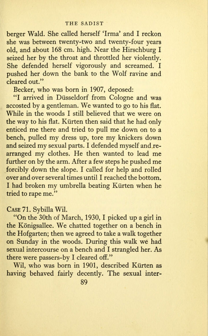 berger Wald. She called herself 'Irrna' and I reckon she was between twenty-two and twenty-four years old, and about 168 cm. high. Near the Hirschburg I seized her by the throat and throttled her violently. She defended herself vigorously and screamed. I pushed her down the bank to the Wolf ravine and cleared out. Becker, who was born in 1907, deposed: I arrived in Diisseldorf from Cologne and was accosted by a gentleman. We wanted to go to his flat. While in the woods I still believed that we were on the way to his flat. Kiirten then said that he had only enticed me there and tried to pull me down on to a bench, pulled my dress up, tore my knickers down and seized my sexual parts. I defended myself and re- arranged my clothes. He then wanted to lead me further on by the arm. After a few steps he pushed me forcibly down the slope. I called for help and rolled over and over several times until I reached the bottom. I had broken my umbrella beating Kiirten when he tried to rape me. Case 71. SybillaWil. On the 30th of March, 1930,1 picked up a girl in the Konigsallee. We chatted together on a bench in the Hofgarten; then we agreed to take a walk together on Sunday in the woods. During this walk we had sexual intercourse on a bench and I strangled her. As there were passers-by I cleared off. Wil, who was born in 1901, described Kiirten as having behaved fairly decently. The sexual inter-