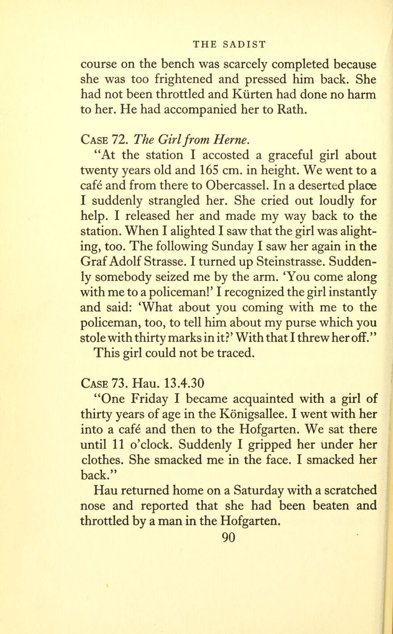 course on the bench was scarcely completed because she was too frightened and pressed him back. She had not been throttled and Kiirten had done no harm to her. He had accompanied her to Rath. Case 72. The Girl from Heme. At the station I accosted a graceful girl about twenty years old and 165 cm. in height. We went to a cafe* and from there to Obercassel. In a deserted place I suddenly strangled her. She cried out loudly for help. I released her and made my way back to the station. When I alighted I saw that the girl was alight- ing, too. The following Sunday I saw her again in the Graf Adolf Strasse. I turned up Steinstrasse. Sudden- ly somebody seized me by the arm. 'You come along with me to a policeman!' I recognized the girl instantly and said: 'What about you coming with me to the policeman, too, to tell him about my purse which you stole with thirty marks in it?' With that I threw her off. This girl could not be traced. Case 73. Hau. 13.4.30 One Friday I became acquainted with a girl of thirty years of age in the Konigsallee. I went with her into a cafe and then to the Hofgarten. We sat there until 11 o'clock. Suddenly I gripped her under her clothes. She smacked me in the face. I smacked her back. Hau returned home on a Saturday with a scratched nose and reported that she had been beaten and throttled by a man in the Hofgarten.